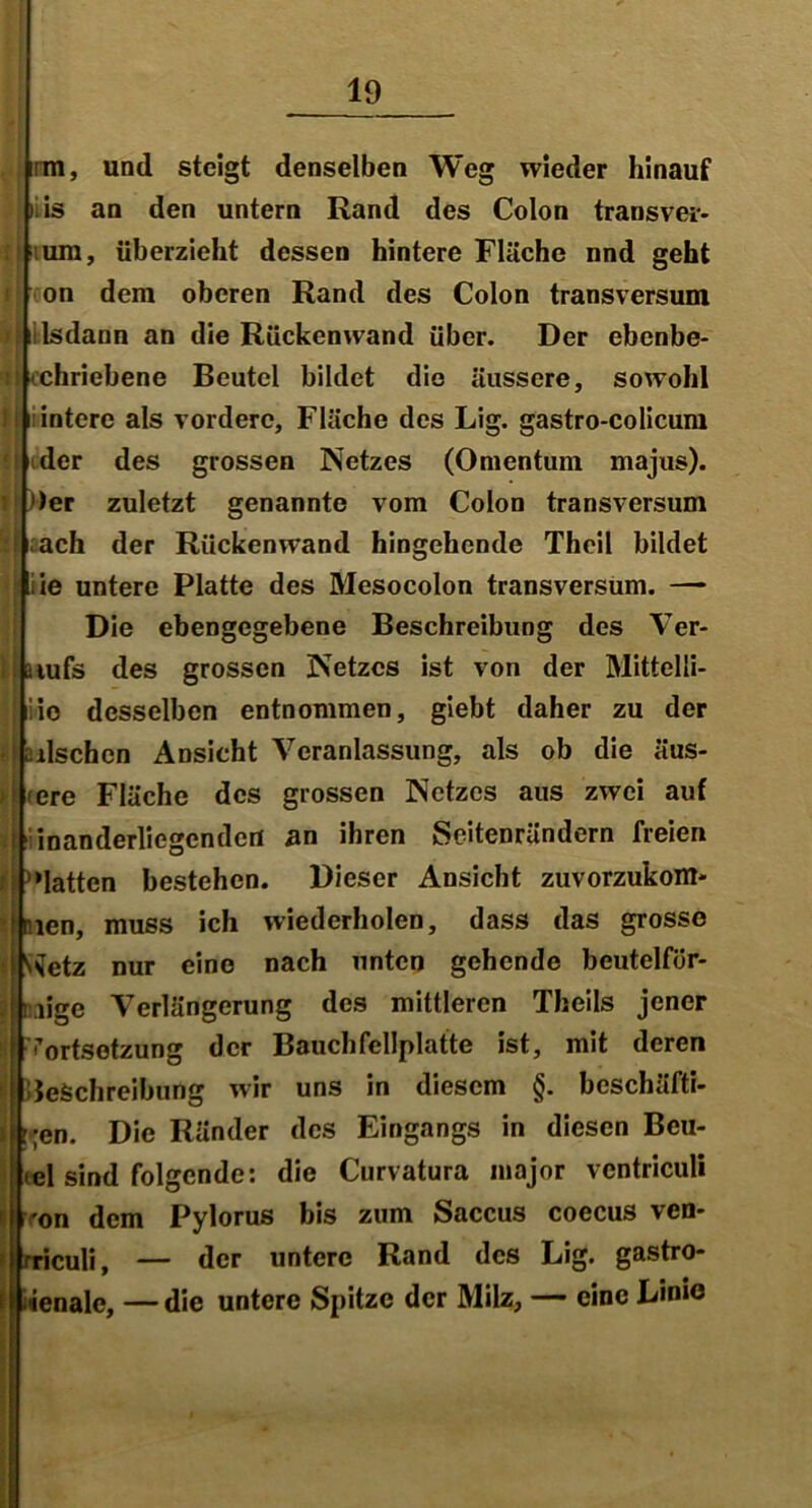 irm, und steigt denselben Weg wieder hinauf liis an den untern Rand des Colon transver- um, überzieht dessen hintere Fläche nnd geht on dem oberen Rand des Colon transversum lsdann an die Rückenwand über. Der ebenbe- iUchriebene Beutel bildet die äussere, sowohl ! I iintcrc als vordere, Fläche des Lig. gastro-colicum der des grossen Netzes (Omentum majus). || ))er zuletzt genannte vom Colon transversum ach der Rückenwand hingehende Theil bildet ie untere Platte des Mesocolon transversum. —- Die ebengegebene Beschreibung des Ver- : jaiufs des grossen Netzes ist von der Mittelli- iiio desselben entnommen, giebt daher zu der irischen Ansicht Veranlassung, als ob die äus- > <ere Fläche des grossen Netzes aus zwei auf inanderliegcndcrt an ihren Seitenrändern freien hatten bestehen. Dieser Ansicht zuvorzukom- len, muss ich wiederholen, dass das grosse ^etz nur eine nach unten gehende beutelfür- jji.iige Verlängerung des mittleren Theils jener Fortsetzung der Bauchfellplatte ist, mit deren Beschreibung wir uns in diesem §. beschäfti- ;en. Die Ränder des Eingangs in diesen Beu- tel sind folgende: die Curvatura inajor ventriculi 'on dem Pylorus bis zum Saccus coecus ven- rriculi, — der untere Rand des Lig. gastro- ienalc, — die untere Spitze der Milz, — eine Linie