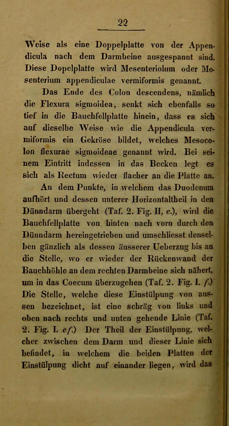 Weise als eine Doppelplatte von der Appen- dicula nach dem Darmbeine ausgespannt sind. Diese Dopelplattc wird Mesenteriolum oder Mo- senterium appendiculae vermiformis genannt. Das Ende des Colon descendens, nämlich die Flexura sigmoidea, senkt sich ebenfalls so tief in die Bauchfellplatte hinein, dass es sich auf dieselbe Weise wie die Appendicula ver- miformis ein Gekröse bildet, welches Mesoco- lon flexurae sigmoideae genannt wird. Bei sei- nem Eintritt indessen in das Becken legt es sich als Rectum wieder flacher an die Platte an. An dem Punkte, in welchem das Duodenum aufhört und dessen unterer Horizontaltheii in den Dünndarm übergeht (Taf. 2. Fig. II, e.), wird die Bauchfellplatte von hinten nach vorn durch den Dünndarm hereingetrieben und umschliesst densel- ben gänzlich als dessen äusserer Ueberzug bis an die Stelle, wo er wieder der Rückenwand der Bauchhöhle an dem rechten Darmbeine sich nähert, um in das Coecum überzugehen (Taf. 2. Fig. I. /.) Die Stelle, welche diese Einstülpung von aus- sen bezeichnet, ist eine schräg von links und oben nach rechts und unten gehende Linie (Taf. 2. Fig. I. ef.) Der Theil der Einstülpung, wel- cher zwischen dem Darm und dieser Linie sich befindet, in welchem die beiden Platten der Einstülpung dicht auf einander liegen, wird das