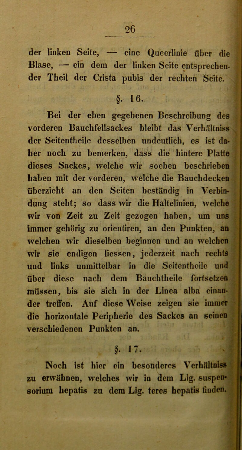 der linken Seite, — eine Queerlinie über die Blase, — ein dem der linken Seite entsprechen- der Theil der Crista pubis der rechten Seite. §• 16. Bei der eben gegebenen Beschreibung des vorderen Bauchfellsackes bleibt das Verhältnis der Seitentheile desselben undeutlich, es ist da- her noch zu bemerken, dass die hintere Platte dieses Sackes, welche wir soeben beschrieben haben mit der vorderen, welche die Bauchdecken überzieht an den Seiten beständig in Verbin- dung steht; so dass wir die Haltelinien, welche wir von Zeit zu Zeit gezogen haben, um uns immer gehörig zu orientiren, an den Punkten, an welchen wir dieselben beginnen und an welchen wir sie endigen Hessen, jederzeit nach rechts und links unmittelbar in die Seitentheile und über diese nach dem Bauchtheile fortsetzen müssen, bis sie sich in der Linea alba einan- der treffen. Auf diese Weise zeigen sie immer die horizontale Peripherie des Sackes an seinen verschiedenen Punkten an. §•17. J Noch ist hier ein besonderes Verhältnis® zu erwähnen, welches wir in dem Lig. Suspen- sorium hepatis zu dem Lig. teres hepatis finden.