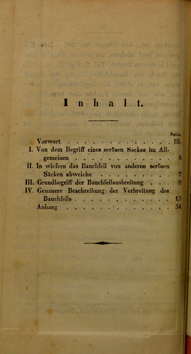 e: Inhal t. Seit*. Vorwort 111. I. Von dem Begriff eines serösen Sackes im All- gemeinen 5 II. In wiefern das Bauchfell von anderen serösen Säcken abweiche 7 III. Grundbegriff der Bauchfellausbreitung ... 8 IV. Genauere Beschreibung^ der Verbreitung des Bauchfells 13 Anhang ' 34