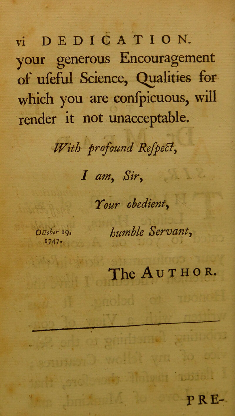 your generous Encouragement of ufeful Science, Qualities for which you are confpicuous, will render it not unacceptable. » / With profound Refpe£t> I amy Siry Tour obedient, OEtober 19, humble Servant^ 1747. The Author. 4 PRE-