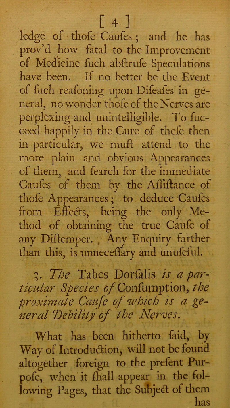 » [ 4 ] ledge of thofe Caufes; and he has prov’d how fatal to the Improvement of Medicine fuch abftrufe Speculations have been. If no better be the Event of fuch reafoning upon Difeafes in ge- neral, no wonder thofe of the Nerves are perplexing and unintelligible. To fuc- ceed happily in the Cure of thefe then in particular, we muft attend to the more plain and obvious Appearances of them, and fearch for the immediate Caufes of them by the Affiftance of thofe Appearances; to deduce Caufes from Effects, being the only Me- thod of obtaining the true Caufe of any Diftemper. , Any Enquiry farther than this, is unneceffary and unufeful. 3. The Tabes Dorlalis is a par- ticular Species of Confutation, the proximate Catife of which is a ge- neral Debility of the Nerves. What has been hitherto faid, by Way of Introduction, will not be found altogether foreign to the prefent Pur- pofe, when it fhall appear in the fol- lowing Pages, that the Subject of them