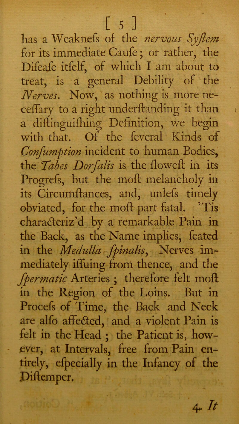 has a Weaknefs of the nervous Syjlem for its immediate Caufe; or rather, the Difeafe itfelf, of which I am about to treat, is a general Debility of the Nerves. Now, as nothing is more ne- ceftary to a right underftanding it than a diftinguifhing Definition, we begin with that. Of the feveral Kinds of Confumption incident to human Bodies, the Tabes Dorfalis is the flowed: in its Progrefs, but the moft melancholy in its Circumftances, and, unlefs timely obviated, for the moft part fatal. ’Tis characteriz’d by a remarkable Pain in the Back, as the Name implies, feated in the Medulla fpinalis, Nerves im- mediately iffuing from thence, and the fpennatic Arteries; therefore felt moft in the Region of the Loins. But in Procefs of Time, the Back and Neck are alfo affeCted, and a violent Pain is felt in the Head ; the Patient is, how- - ever, at Intervals, free from Pain en- tirely, efpecially in the Infancy of the Piftemper,