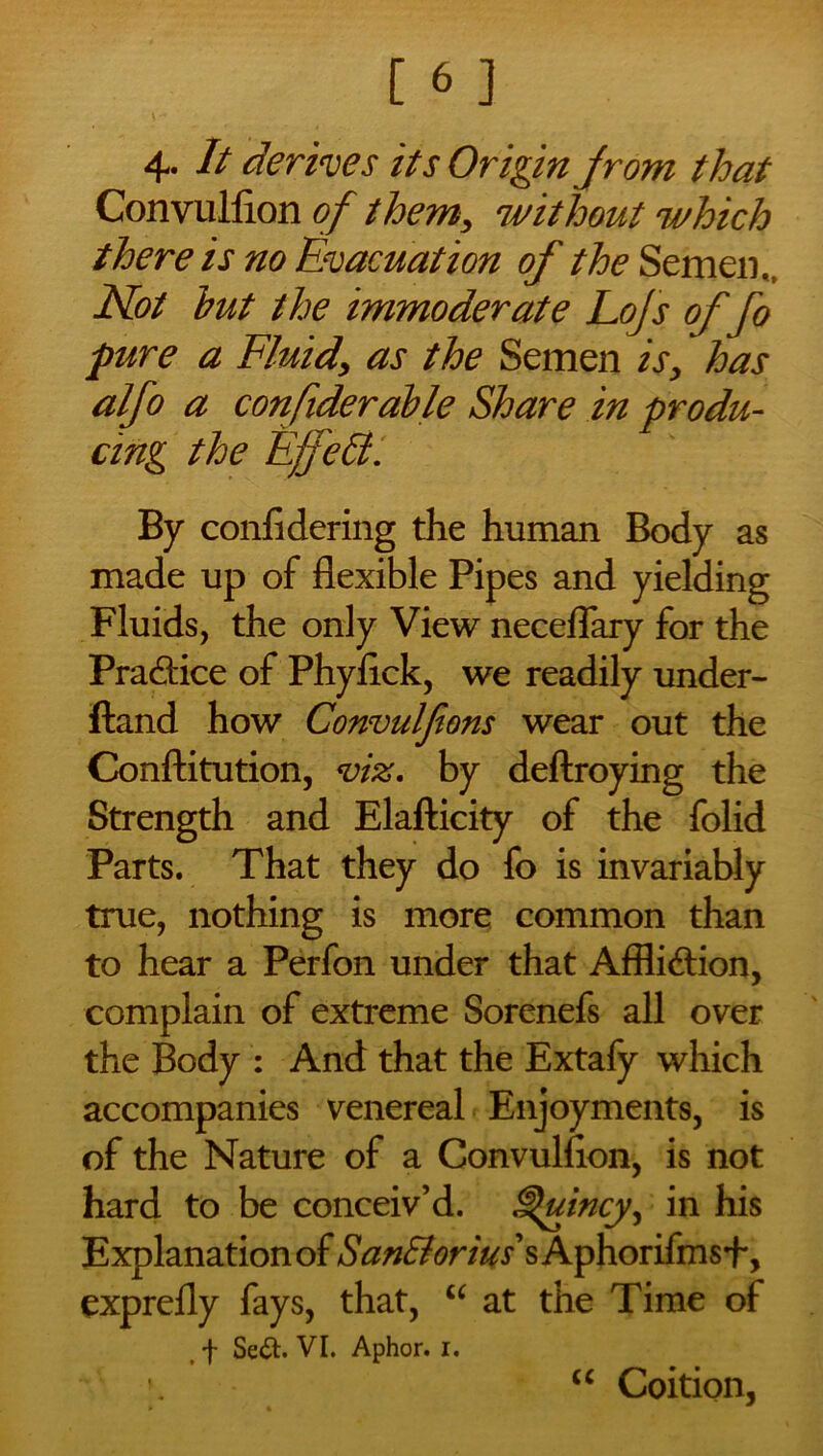4- It derives its Origin jrom that Convulfion of them, without which there is no Evacuation of the Semen,, Not hut the immoderate Lojs of fo pure a Fluid\ as the Semen is, has alfo a confiderable Share in produ- cing the Effect. By confidering the human Body as made up of flexible Pipes and yielding Fluids, the only View neceflary for the Practice of Phyflck, we readily under- ftand how Convulfions wear out the Conftitution, viz. by deftroying the Strength and Elafticity of the folid Parts. That they do fo is invariably true, nothing is more common than to hear a Perfon under that Affliction, complain of extreme Sorenefs all over the Body : And that the Extafy which accompanies venereal Enjoyments, is of the Nature of a Convulfion, is not hard to be conceiv’d. Quincy, in his Explanation of San&orius s Aphorifmsf, exprefly fays, that, “ at the Time of t f Se&. VI. Aphor. i. u Coition,
