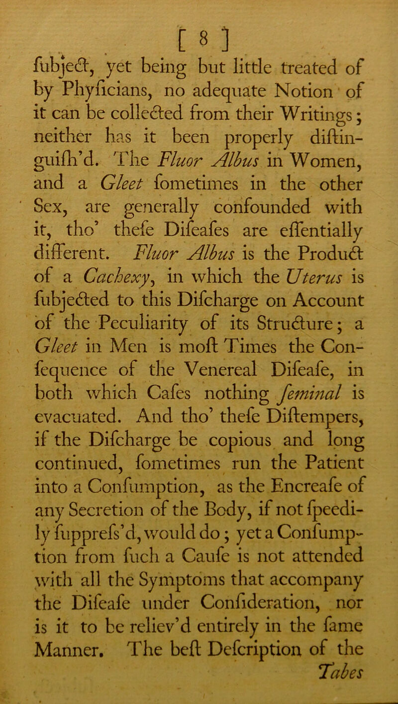 , [8 3 fubjed, yet being but little treated of by Phyficians, no adequate Notion of it can be collected from their Writings; neither has it been properly diftin- guifh’d. The Fluor Albus in Women, and a Gleet fometimes in the other Sex, are generally confounded with it, tho’ thefe Difeafes are effentially different. Fluor Albus is the Product of a Cachexy, in which the Uterus is fubjed;ed to this Difcharge on Account of the Peculiarity of its Structure; a Gleet in Men is moft Times the Con- fequence of the Venereal Difeafe, in both which Cafes nothing feminal is evacuated. And tho’ thefe Diftempers, if the Difcharge be copious and long continued, fometimes run the Patient into a Confumption, as the Encreafe of any Secretion of the Body, if not fpeedi- ly fupprefs’d, would do; yet a Confump- tion from fuch a Caufe is not attended with all the Symptoms that accompany the Difeafe under Confideration, nor is it to be reliev’d entirely in the fame Manner. The bed; Defcription of the Tabes