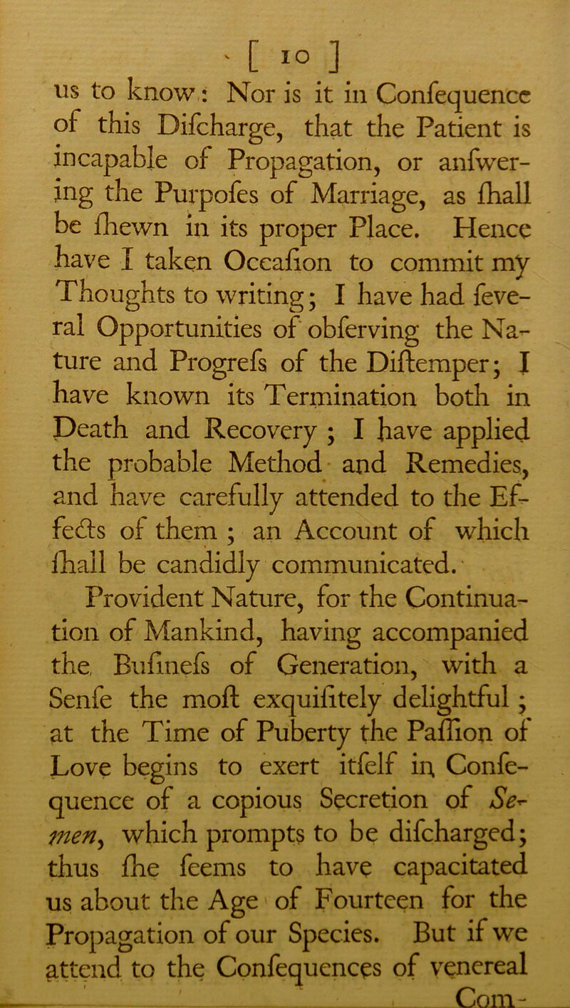 11s to know: Nor is it in Confequence of this Difcharge, that the Patient is incapable of Propagation, or anfwer- ing the Purpofes of Marriage, as fhall be fhewn in its proper Place. Hence have I taken Oceafion to commit my Thoughts to writing; I have had feve- ral Opportunities of obferving the Na- ture and Progrefs of the Diftemper; I have known its Termination both in Death and Recovery ; I have applied the probable Method and Remedies, and have carefully attended to the Ef- fects of them ; an Account of which fhall be candidly communicated. Provident Nature, for the Continua- tion of Mankind, having accompanied the, Buflnefs of Generation, with a Senfe the moft exquiiitely delightful; at the Time of Puberty the Paflion of Love begins to exert itfelf in Confe- quence of a copious Secretion of Se- men, which prompts to be difcharged; thus fhe feems to have capacitated us about the Age of Fourteen for the Propagation of our Species. But if we attend to the Confequences of venereal .— ' : 1 Com-