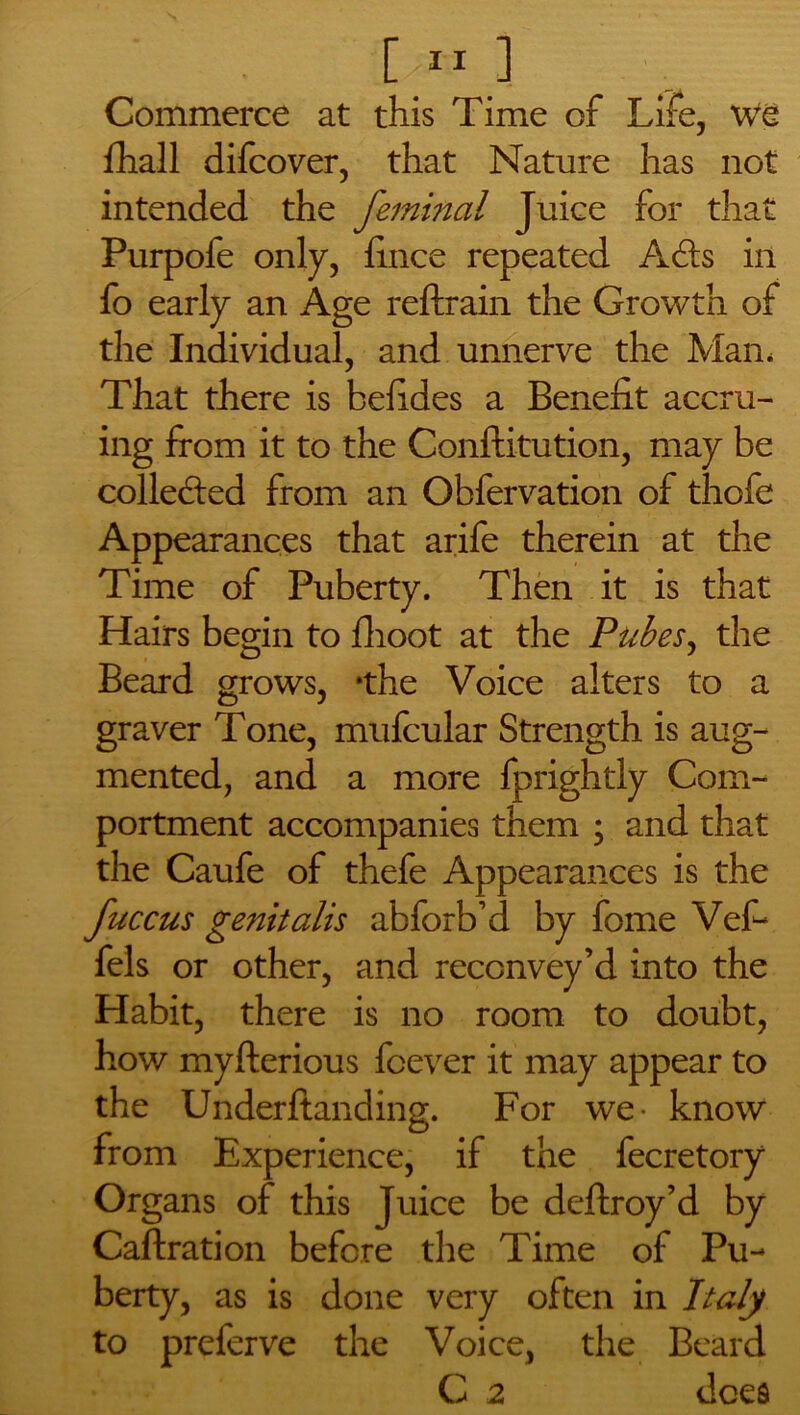 s D11 ] Commerce at this Time of Life, We fhall difcover, that Nature has not intended the femincil Juice for that Purpofe only, fince repeated Adis in fo early an Age reftrain the Growth of the Individual, and unnerve the Man, That there is befides a Benefit accru- ing from it to the Conftitution, may be colledied from an Obfervation of thofe Appearances that arife therein at the Time of Puberty. Then it is that Hairs begin to fhoot at the Pubes, the Beard grows, 'the Voice alters to a graver Tone, mufcular Strength is aug- mented, and a more fprightly Com- portment accompanies them ; and that the Caufe of thefe Appearances is the fuccus genitalis abforb’d by fome Vef- fels or other, and reccnvey’d into the Habit, there is no room to doubt, how myfterious fcever it may appear to the Underftanding. For we- know from Experience, if the fecretory Organs of this Juice be deftroy’d by Caftration before the Time of Pu- berty, as is done very often in Italy to preferve the Voice, the Beard