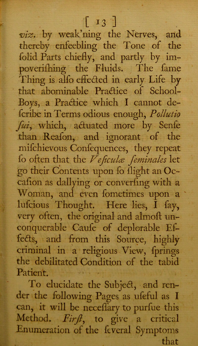 [ *3 ] viz. by weakening the Nerves, and thereby enfeebling the Tone of the folid Parts chiefly, and partly by im- poverifhing the Fluids. The fame Thing is alfo effected in early Life by that abominable Pradice of School- Boys, a Practice which I cannot de- fcribe in Terms odious enough, Pollutio fui, which, actuated more by Senfe than Reafon, and ignorant of the mifchievous Confequences, they repeat fo often that the Vejiculcz feminales let go their Contents upon fo flight an Oc- caflon as dallying or converling with a Woman, and even fometimes upon a ' lufcious Thought. Here lies, I fay, very often, the original and almofl: un- conquerable Caufe of deplorable Ef- fects, and from this Source, highly criminal in a religious View, fprings the debilitated Condition of the tabid Patient. To elucidate the Subjed, and ren- der the following Pages as ufeful as I can, it will be neceflary to purfue this Method. Firjl, to give a critical Enumeration of the feveral Symptoms that