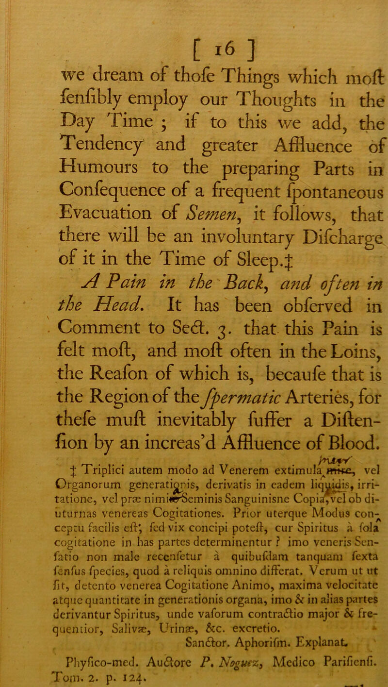 . [ i« ] we dream of thofe Things which moil fenfibly employ our Thoughts in the Day Time ; if to this we add, the Tendency and greater Affluence of Humours to the preparing Parts in Confequence of a frequent ipontaneous Evacuation of Semen, it follows, that there will be an involuntary Difcharge of it in the Time of Sleep. J A Pain in the Back, and often in the Head. It has been obferved in Comment to Sedt 3. that this Pain is felt moft, and mod often in the Loins, the Reafon of which is, becaufe that is the Region of the fpermatic Arteries, for thefe muft inevitably fuffer a Diften- lion by an increas’d Affluence of Blood. /nifV' J Triplici autem modo ad Venerem extimuk^mkc, vel Organorum generationjs, derivatis in eadem liqukiis, irri- tatione, vel prse nimi«r5eminis Sanguinisne Copia,vel ob di- iiturnas venereas Cogitationes. Prior uterque Modus con- ceptu facilis eft*, fed vix concipi poteft, cur Spiritus a fola cogitatione in has partes determinentur ? imo veneris Sen- fatio non male recenfetur a quibufdam tanquam fexta fenfus fpecies, quod a reliquis omnino differat. Verum ut ut fit, detento venerea Cogitatione Animo, maxima velocitate atque quantitate in generationis organa, imo & in alias partes derivantur Spiritus, unde vaforum contra&io major & fre- quentior, Salivae, Urinae, &c. excretio. San&or. Aphorifm. Explanat. Phyfico-med. Audlorc P. Noguez, Medico Parifienfi.