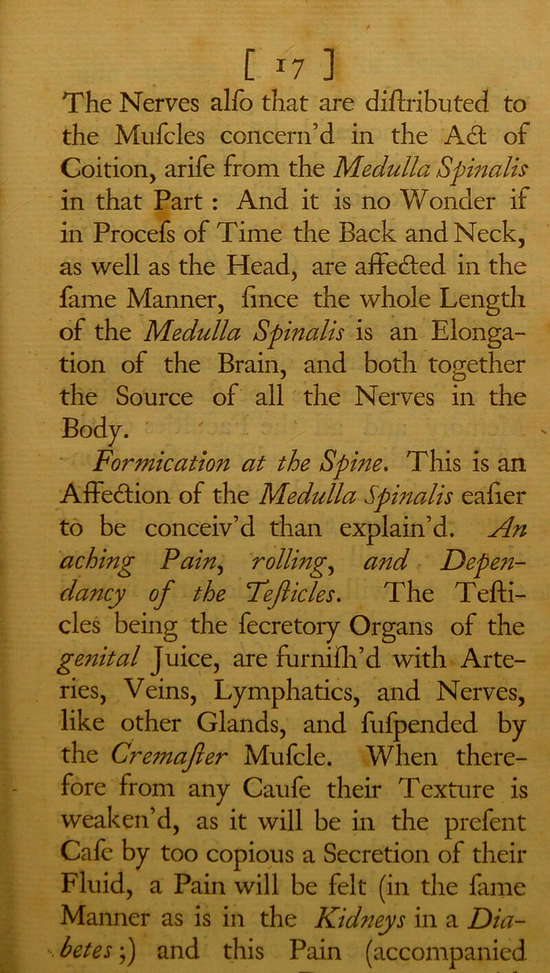 The Nerves alfo that are diftributed to the Mufcles concern’d in the A£t of Coition, arife from the Medulla Spinalis in that Part: And it is no Wonder if in Procefs of Time the Back and Neck, as well as the Head, are affe&ed in the fame Manner, fince the whole Length of the Medulla Spinalis is an Elonga- tion of the Brain, and both together the Source of all the Nerves in the Body. Formication at the Spine. This is an Affedtion of the Medulla Spinalis eaiier to be conceiv’d than explain’d. An aching Pain, rollings and Depe?i- dancy of the Fejlicles. The Tefti- cles being the fecretory Organs of the genital Juice, are furnifh’d with Arte- ries, Veins, Lymphatics, and Nerves, like other Glands, and fufpended by the Cre7nafter Mufcle. When there- fore from any Caufe their Texture is weaken’d, as it will be in the prefent Cafe by too copious a Secretion of their Fluid, a Pain will be felt (in the fame Manner as is in the Kidneys in a Dia- betes ;) and this Pain (accompanied