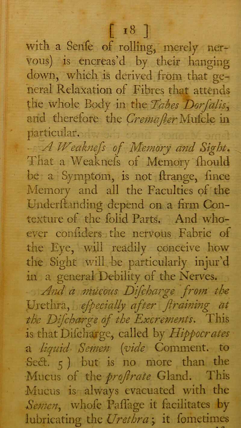 with a Senfe of rolling, merely ner- vous) is encreas’d by their hanging down, which is derived from that ge- neral Relaxation of Fibres that attends £He whole Body in the fakes D07falls, and therefore the Cremafer Mufcle in particular. • A W'eaknfs of Memory and Sight. That a Weaknefs of Memory fhould be a Symptom, is not ftrange, fince Memory and all the Faculties of the Underftanding depend on a firm Con- texture of the folid Farts. And who- ever con riders the nervous Fabric of the Eye, will readily conceive how the Sight will be particularly injur’d in a general Debility of the Nerves. And a mucous Difcharge from the Urethra, efpecially after f raming at the Dif charge of the Excrements. This is that Difchargc, called by Hippocrates a liquid Semen (vide Comment, to Se&. 5 ) but is no more than the Mucus of the profrate Gland. This Mucus is always evacuated with the Semen, whofe Paflage it facilitates by lubricating the Urethra \ it fometimes