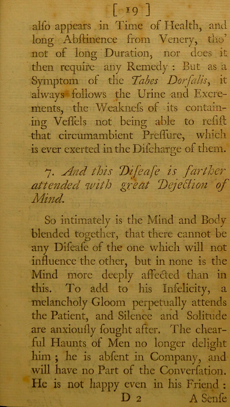 [ *9 ] alfo appears in Time of Health, and long Abftinence from Venery, tho’ not of long Duration, nor does it then require any Remedy : But as a Symptom ol the Tabes Dorfalis, it always * follows the Urine and Excre- ments, the Weaknefs of its contain- ing Veffels not being able to refill that circumambient Preffure, which is ever exerted in the Difchatffe of them. o 7. And this Tkfeafe is farther attended with great Dejedion of Mind. So intimately is the Mind and Body blended together, that there cannot be any Difeafe of the one which will not influence the other, but in none is the Mind more deeply affefled than in this. To add to his Infelicity, a melancholy Gloom perpetually attends the Patient, and Silence and Solitude are anxioufly fought after. The chear- ful Haunts of Men no longer delight him ; he is abfent in Company, and will have no Part of the Converfation. He is not happy even in his Friend :