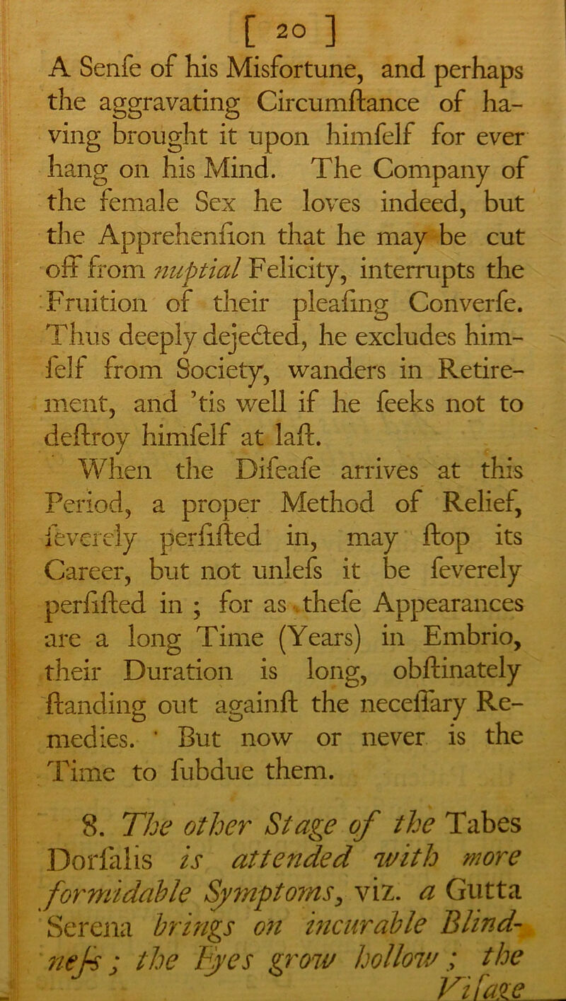 A Senfe of his Misfortune, and perhaps the aggravating Circumftance of ha- ving brought it upon himfelf for ever hang on his Mind. The Company of the female Sex he loves indeed, but the Apprehenfron that he may be cut off from nuptial Felicity, interrupts the Fruition of their pleafmg Converfe. Thus deeply dejected, he excludes him- felf from Society, wanders in Retire- ment, and ’tis well if he feeks not to deftroy himfelf at laft. When the Difeafe arrives at this Period, a proper Method of Relief, feverely perfifted in, may flop its Career, but not unlefs it be feverely perfrfted in ; for as thefe Appearances are a long Time (Years) in Embrio, their Duration is long, obftinately {landing out againft the neceiTary Re- medies. * But now or never is the Time to fubdue them. 8. The other Stage of the Tabes Dorfalis is attended with wore formidable Symptorns, viz. a Gutta Serena brings on incurable Blind- nek: the F.yes grow hollow ; the Vi fage