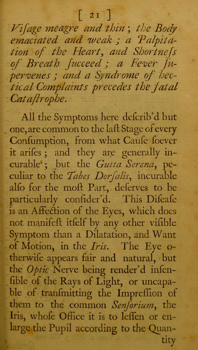 Hifage ?neagre and thin ; the Body emaciated and weak ; a ‘Palpita- tion of the Heart, and Shortnefs of Breath fucceed; a Fever fu- pervenes ; and a Syndrome of hec- tical Complaints precedes the fatal Cataftrophe. All the Symptoms here defcrib’d but one, are common to the laft Stage of every Confumption, from what Caufe foever it arifes; and they are generally in- curable*; but the Gutta Serena, pe- culiar to the Tabes Dorfalis, incurable alfo for the mold Part, deferves to be particularly conlider’d. This Difeafe is an Affection of the Eyes, which does not manifeft itfelf by any other viiible Symptom than a Dilatation, and Want of Motion, in the Iris. The Eye o- therwife appears fair and natural, but the Optic Nerve being render’d infen- . hble of the Rays of Light, or uncapa- ble of tranfmitting the Impreffion of them to the common Senforium, the Iris, whofe Office it is to leffen or en- large the Pupil according to the Quan- tity