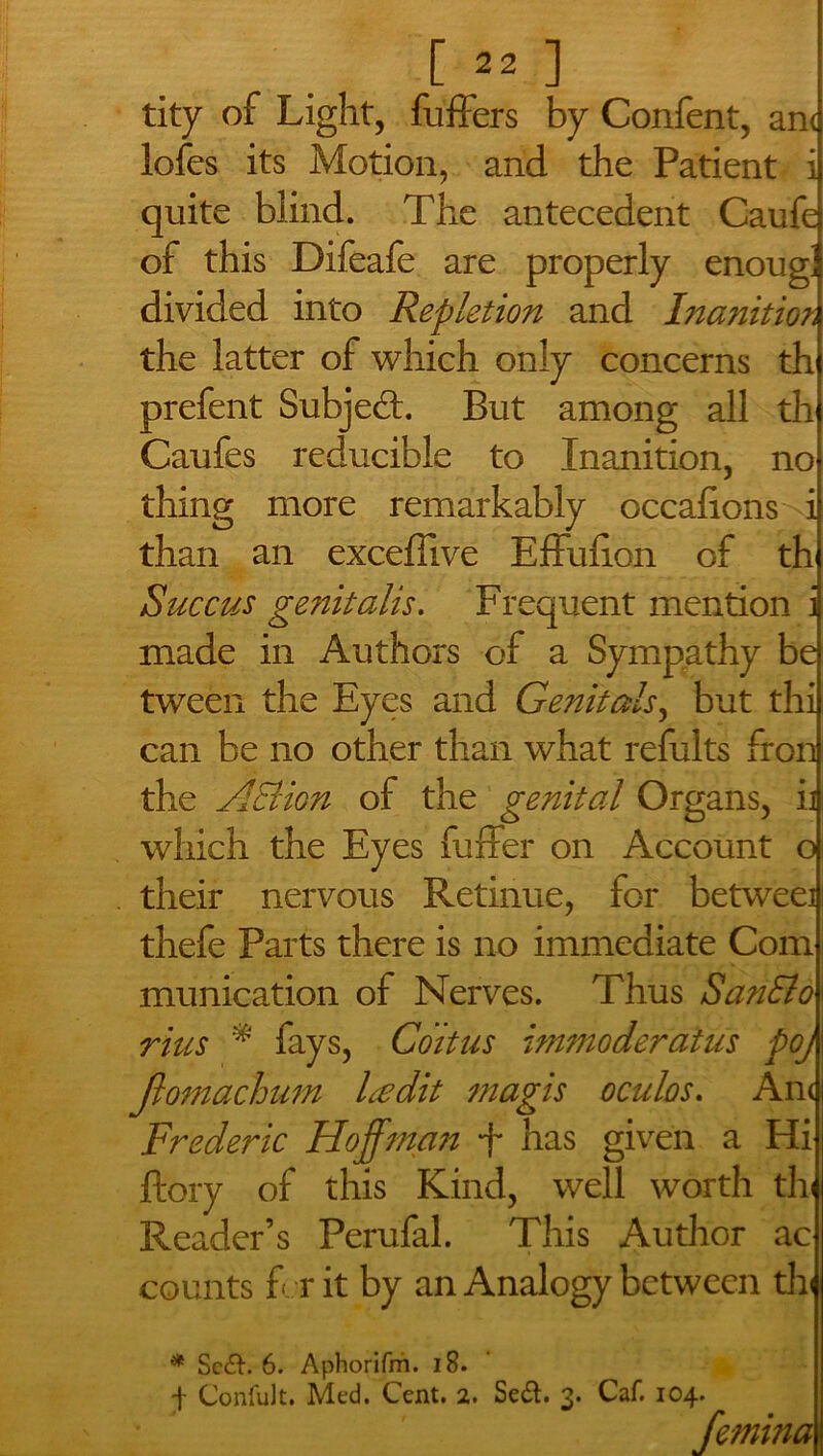 [ ^ ] tity of Light, fuffers by Confent, anc lofcs its Motion, and the Patient i quite blind. The antecedent Caufe of this Difeafe are properly enougJ divided into Repletion and Inanition the latter of which only concerns th prefent Subject. But among all th Caufes reducible to Inanition, no thing more remarkably occalions i than an exceffive Effufion of th Succus genitalis. Frequent mention i made in Authors of a Sympathy be tween the Eyes and Genitals, but thi can be no other than what refults Iron the Action of the genital Organs, ii which the Eyes fuffer on Account o their nervous Retinue, for betweei thefe Parts there is no immediate Com munication of Nerves. Thus San&o rius * fays, Coitus immoderatus poj ftomachum Ledit magis oculos. Ant Frederic Hoffman f has given a Hi ftory of this Kind, well worth th Reader’s Perufal. This Author ac counts for it by an Analogy between th * Sc<a. 6. Aphorifm. 18. f ConfuJt. Med. Cent. 2. Se&. 3. Caf. 104. femina j