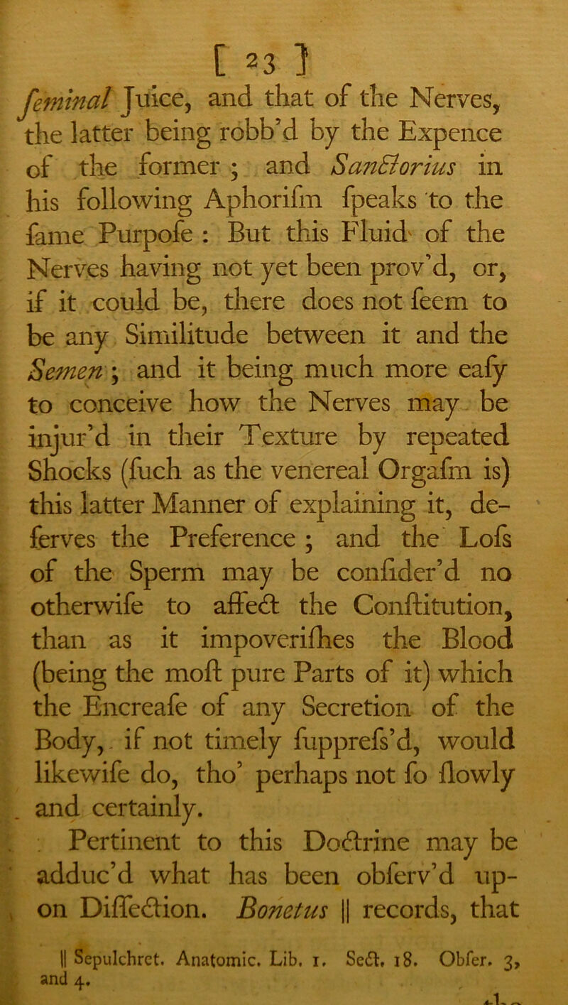 feminal Juice, and that of the Nerves, the latter being robb’d by the Expence of the former ; and San&orius in his following Aphorifm fpeaks to the fame Purpofe : But this Fluid' of the Nerves having not yet been prov’d, or, if it could be, there does not feem to be any Similitude between it and the Semen \ and it being much more eafy to conceive how the Nerves may be injur’d in their Texture by repeated Shocks (fuch as the venereal Orgafm is) this latter Manner of explaining it, de- fences the Preference; and the Lofs of the Sperm may be conlider’d no otherwife to affed: the Conftitution, than as it impoverifhes the Blood (being the moft pure Parts of it) which the Encreafe of any Secretion of the Body, if not timely fupprefs’d, would likewife do, tho’ perhaps not fo llowly and certainly. Pertinent to this Do&rine may be adduc’d what has been obferv’d up- on Diffeilion. Bonetus || records, that || Sepulchret. Anatomic. Lib. i, Sc£L 18. Obfer. 3, and 4. 4.1, ~