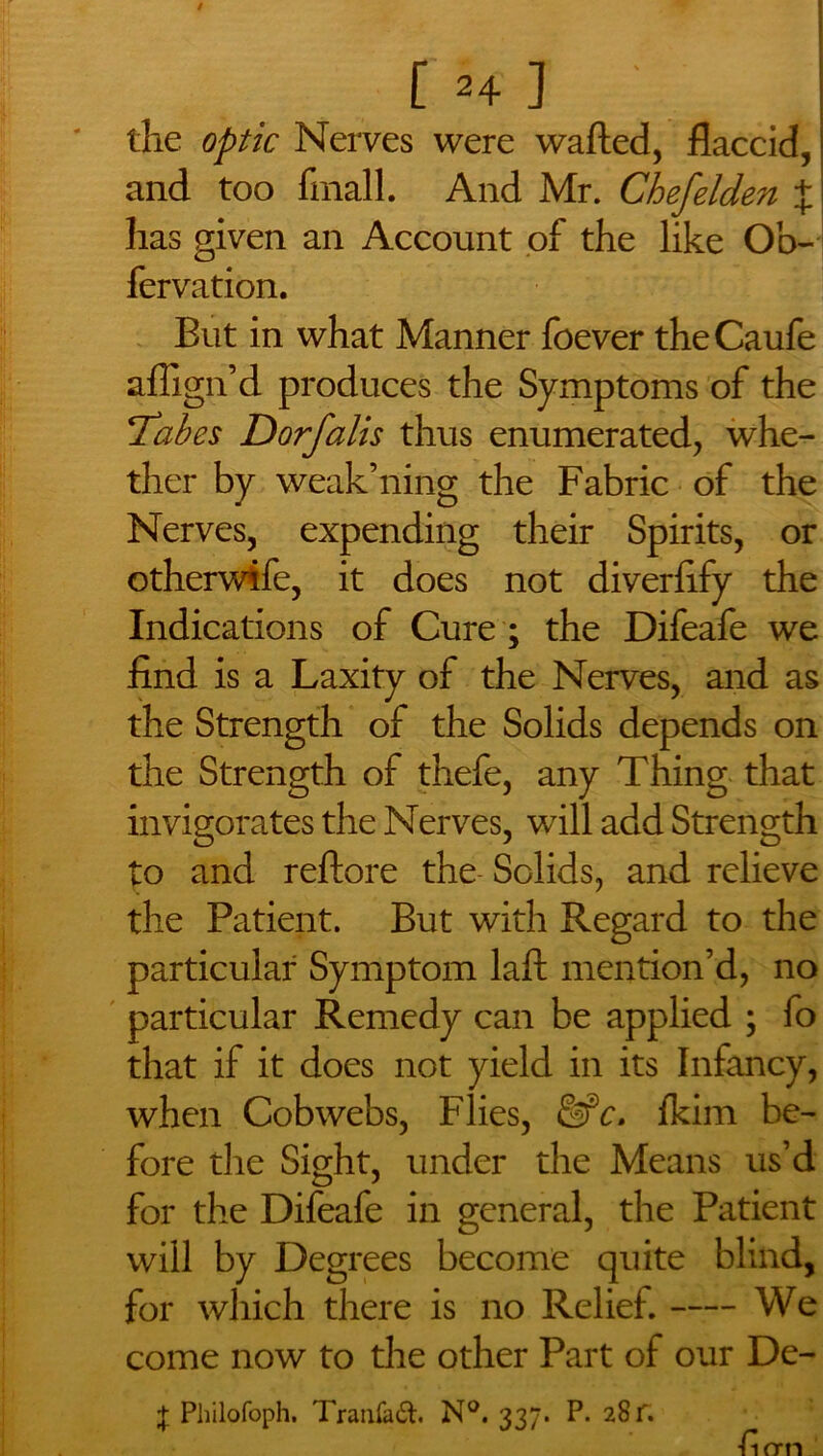 / [ *4 ] ' the optic Nerves were wafted, flaccid, and too fmall. And Mr. Chefelden $ has given an Account of the like Ob- fervation. But in what Manner foever theCaufe affign’d produces the Symptoms of the 1Tabes Dorfalis thus enumerated, whe- ther by weak’ning the Fabric of the Nerves, expending their Spirits, or otherwife, it does not diverlify the Indications of Cure ; the Difeafe we find is a Laxity of the Nerves, and as the Strength of the Solids depends on the Strength of thefe, any Thing that invigorates the Nerves, will add Strength to and reftore the Solids, and relieve the Patient. But with Regard to the particular Symptom laft mention’d, no particular Remedy can be applied ; fo that if it does not yield in its Infancy, when Cobwebs, Flies, &c. fkim be- fore the Sight, under the Means us’d for the Difeafe in general, the Patient will by Degrees become quite blind, for which there is no Relief. We come now to the other Part of our De- + Philofoph. Tranfaft. N°. 337. P. 28 f. ■fiorn