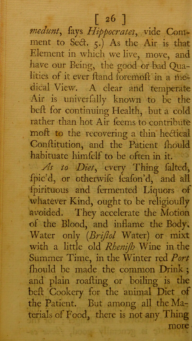 medunt, fays Hippocrates, vide Com- ment to Seed. 5.) As the Air is that Element in which we live, move, and have out Being, the good or bad Qua- lities of it ever ftand foremoft in a me- dical View. A clear and temperate Air is univerfally known to be the beft for continuing Health, but a cold rather than hot Air feems to contribute moft to the recovering a thin hectical Conftitution, and the Patient fhould habituate himfelf to be often in it. As to Diet, every Thing falted, fpic’d, or otherwife feafon’d, and all fpirituous and fermented Liquors of whatever Kind, ought to be religioufly avoided. They accelerate die Motion of the Blood, and inflame the Body, Water only (.Brijlol Water) or mixt with a little old Rhenifh Wine in the Summer Time, in the Winter red Port fhould be made the common Drink ; and plain roafting or boiling is die beft Cookery for the animal Diet of the Patient. But among all the Ma- terials of Food, there is not any Thing more