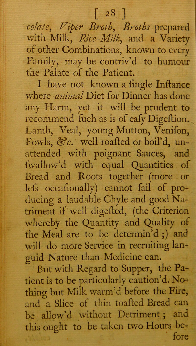 [28] colate, Viper Broth, Broths prepared with Milk, Rice-Milk, and a Variety of other Combinations, known to every Family, may be contriv’d to humour the Palate of the Patient. I have not known a fingle Inftance where animal Diet for Dinner has done any Plarm, yet it will be prudent to recommend fuch as is of eafy Digeftion. Lamb, Veal, young Mutton, Venifon, Fowls, &?c. well roaftea or boil’d, un- attended with poignant Sauces, and fwallow’d with equal Quantities of Bread and Roots together (more or lefs occafionally) cannot fail of pro- ducing a laudable Chyle and good Na- triment if well digefted, (the Criterion whereby the Quantity and Quality of the Meal are to be determin’d ;) and will do more Service in recruiting lan- guid Nature than Medicine can. But with Regard to Supper, die Pa- tient is to be particularly caution’d. No- thing but Milk warm’d before the Fire, and a Slice of thin toaftcd Bread can be allow’d without Detriment; and this ought to be taken two Hours be- fore