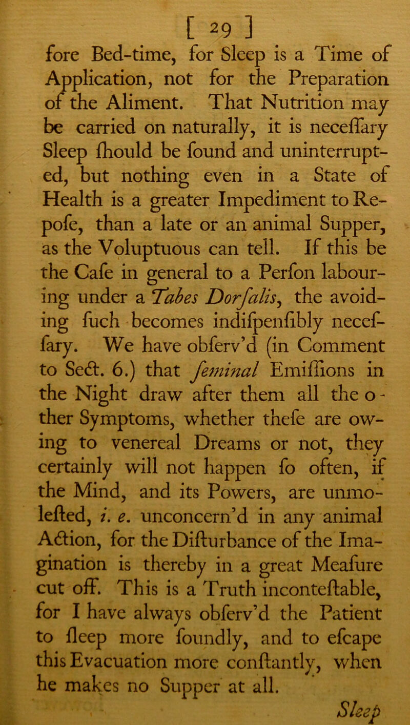 fore Bed-time, for Sleep is a Time of Application, not for the Preparation of the Aliment. That Nutrition may be carried on naturally, it is neceffary Sleep fhould be found and uninterrupt- ed, but nothing even in a State of Health is a greater Impediment to Re- pofe, than a late or an animal Supper, as the Voluptuous can tell. If this be the Cafe in general to a Perfon labour- ing under a Tabes Dorfalis, the avoid- ing fuch becomes indifpenlibly necef- fary. We have obferv’d (in Comment to Seft. 6.) that feminal Emiffions in the Night draw after them all the o - ther Symptoms, whether thefe are ow- ing to venereal Dreams or not, they certainly will not happen fo often, if the Mind, and its Powers, are unmo- lefted, i. e. unconcern’d in any animal A6lion, for the Difturbance of the Ima- gination is thereby in a great Meafure cut off. This is a Truth incontellable, for I have always obferv’d the Patient to deep more foundly, and to efcape this Evacuation more conftantly, when he makes no Supper at all. ' . ‘ Sleep