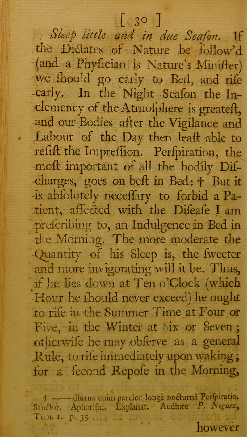 I-3o] . Sleep little and in due Seafon. If die Dictates of Nature be follow’d (and a Phyfician is Nature’s Minifter) we fhould go early to Bed, and rife early. In the Night Seafon the In- clemency of the Atmofphere is greateft, and our Bodies after the Vigilance and Labour of the Day then leaft able to refill the Imprefiion. Perfpiration, the moft important of all the bodily Dif- charges., goes on beft in Bed: f But it -is abfolutely neceffary to forbid a Pa- tient, affedted with the Dileafe I am prefcribing to, an Indulgence in Bed in the Morning. The more moderate the Quantity of his Sleep is, the fweeter and more invigorating will it be. Thus, if he lies down at Ten o’Clock (which Hour he fhould never exceed) he ought to rife in the Summer Time at Four or Five, in the Winter at Six or Seven ; otherwife he may obferve as a general Rule, to rife immediately upon waking; for a fecond Repofe in the Morning, ■} —— diurna enim parcior longe no&urna Perfpiratio. Sandtor. Aphorifm. Explanat. Audlore P. A'oguszt Tom. i. p. 35-...... however