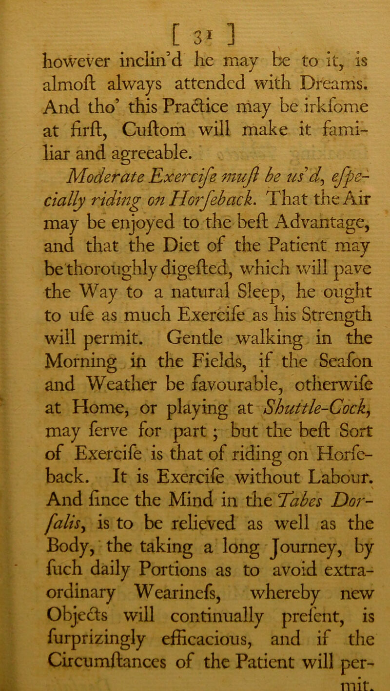 however inclin’d he may be to it, is almoft always attended with Dreams. And tho’ this Pra&ice may be irkfome at firft, Cuftom will make it fami- liar and agreeable. Moderate Exercife mujl be us d, efpe- cially riding o?i Horfeback. That the Air may be enjoyed to the beft Advantage, and that the Diet of the Patient may be thoroughly digefted, which will pave the Way to a natural Sleep, he ought to ufe as much Exercife as his Strength will permit. Gentle walking in the Morning in the Fields, if the Seafon and Weather be favourable, otherwife at Home, or playing at Shuttle-Cock, may ferve for part; but the beft Sort of Exercife is that of riding on Horfe- back. It is Exercife without Labour. And fince the Mind in die Tabes Dor- falis, is to be relieved as well as the Body, the taking a long Journey, by fuch daily Portions as to avoid extra- ordinary Wearinefs, whereby new Objects will continually prelent, is furprizingly efficacious, and if the Circumftances of the Patient will per- mit.