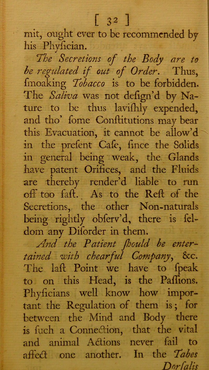 1 mit, ought ever to be recommended by his Phyfician. The Secretions of the Body are to he regidated if out of Order. Thus, ftnoaking Tobacco is to be forbidden* The Saliva was not defign’d by Na- ture to be thus lavifhly expended, and tho’ fome Conftitutions may bear this Evacuation, it cannot be allow’d in the prefent Calc, fince the Solids in general being weak, the Glands have patent Orifices, and the Fluids are thereby render’d liable to run off too fall. As to the Reft of the Secretions, the other Non-naturals being rightly obferv’d, there is fel- dom any Diforder in them. And the Patient fhould be enter- tained with chearful Company, &c. The laft Point we have to fpeak to on this Head, is the Paflions. Phyficians well know how impor- tant the Regulation of them is; for between the Mind and Body there is fuch a Connexion, that the vital and animal Adions never fail to affed one another. In the Tabes Dnrfalis