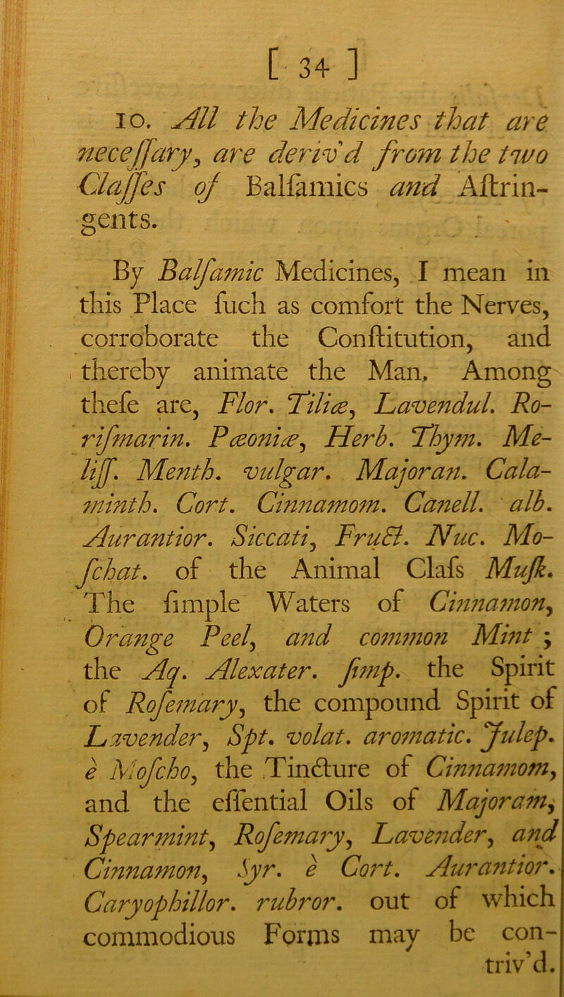 io. All the Medicines that are necejjaryy are deriv'd from the two Clajjes oj Balfamics and Aftrin- gents. ■ By Balfamic Medicines, I mean in this Place fuch as comfort the Nerves, corroborate the Conftitution, and thereby animate the Man, Among thefe are, Flor. Tilice, Lavendul. Ro- r if mar in. Pceonix^ Herb. Fhym. Me- lif. Menth. vulgar. Majorait. Cala- minth. Cort. Cinnamotn. Canell. alb. Aurantior. Siccati, FruEl. Nuc. Mo- fchat. of the Animal Clafs Mujk. The fimple Waters of Cinnamon, Orange Peel, and common Mint ; the Aq. Alexater. fimp. the Spirit of Rofemdry, the compound Spirit of Lavender, Spt. volat. aromatic. Julep. e Alofchoj the Tinbture of Cinnamomy and the effential Oils of Major am, Spearmint, Rofemary, Lavender, and Cinnamon, Jyr. e Cort. Aurantior. Caryophillor. rubror. out of which commodious Forms may be con- triv'd.