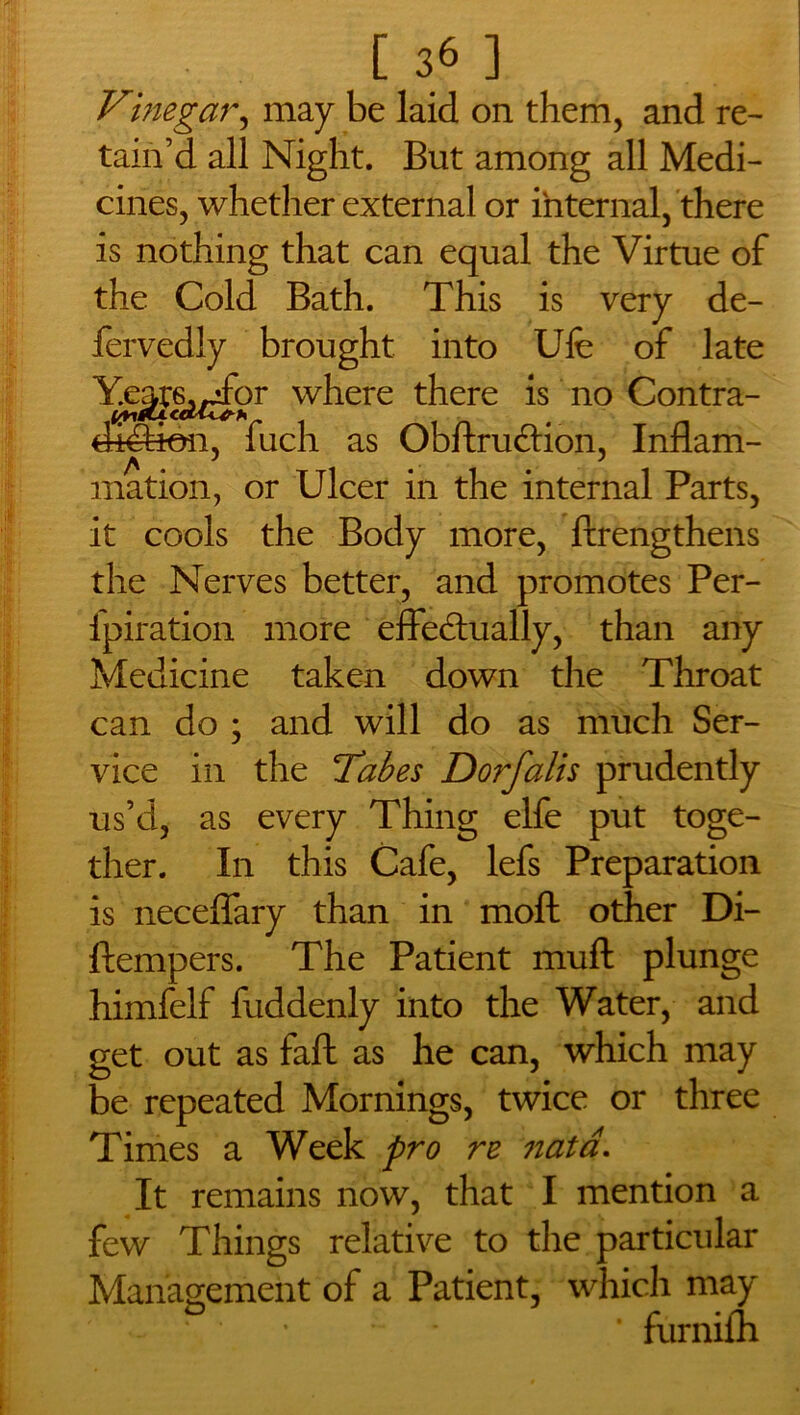 Vinegar, may be laid on them, and re- tain’d all Night. But among all Medi- cines, whether external or internal, there is nothing that can equal the Virtue of the Cold Bath. This is very de- fervedly brought into Ufe of late Y.egs^for where there is no Contra- difeon, fuch as ObftruCtion, Inflam- mation, or Ulcer in the internal Parts, it cools the Body more, ftrengthens the Nerves better, and promotes Per- fpiration more effectually, than any Medicine taken down the Throat can do ; and will do as much Ser- vice in the Tabes Dorfalis prudently us’d, as every Thing elfe put toge- ther. In this Cafe, lefs Preparation is neceffary than in moft other Di- ftempers. The Patient muft plunge himfelf fuddenly into the Water, and get out as faff as he can, which may be repeated Mornings, twice or three Times a Week pro re nata. It remains now, that I mention a few Things relative to the particular Management of a Patient, which may • • • furnifli