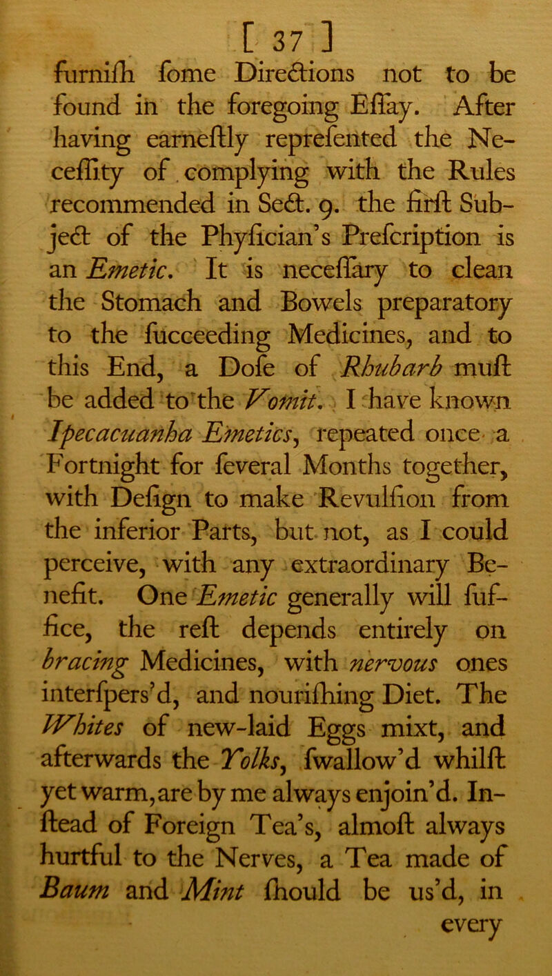 furnifh fome Directions not to be found in the foregoing Efiay. After having earneftly reprefented the Ne- ceffity of complying with the Rules recommended in SeCt 9. the firft Sub- ject of the Phyfician’s Prefcription is an Emetic. It is neceflary to clean the Stomach and Bowels preparatory to the fucceeding Medicines, and to this End, a Dofe of Rhubarb mull be added to the Vomit. I have known Ipecacuanha Emetics, repeated once a Fortnight for feveral Months together, with Defign to make Revulfion from the inferior Parts, but not, as I could perceive, with any extraordinary Be- nefit. One Emetic generally will fuf- fice, the reft depends entirely on bracing Medicines, with nervous ones interfpers’d, and nourilhing Diet. The Whites of new-laid Eggs mixt, and afterwards the Yolks, fwallow’d whilft yet warm, are by me always enjoin’d. In- ftead of Foreign Tea’s, almoft always hurtful to the Nerves, a Tea made of Baum and Mint fhould be us’d, in every