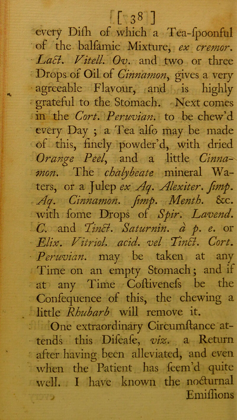 r.c 381 every Difh of which a Tea-lpoonful of the balfamic Mixture, ex cremor. LaSt. Vit ell. Ov. and two or three Drops of Oil of Cinnamon, gives a very agreeable Flavour, and is highly grateful to the Stomach. Next comes in the Cort. Peruvian. to be chew’d every Day ; a Tea alfo may be made of this, finely powder’d, with dried Orange Peel, and a little Cinna- mon. The chalybeate mineral Wa- ters, or a Julep ex Aq. Alexiter. ^y. Cinnamon. Menth. See. with fome Drops of Spir. Lavend. C. and ‘PinB. Saturnin. <3 y>. £. or £/£r. Vitriol. vel TinEt. CW. Peruvian, may be taken at any Time on an empty Stomach; and if at any Time Coftivenefs be the Confequence of this, the chewing a little Rhubarb will remove it. One extraordinary Circumftance at- tends this Difeafe, a Return after having; been alleviated, and even when the Patient has feem’d quite well. I have known the no&urnal j Emiflions