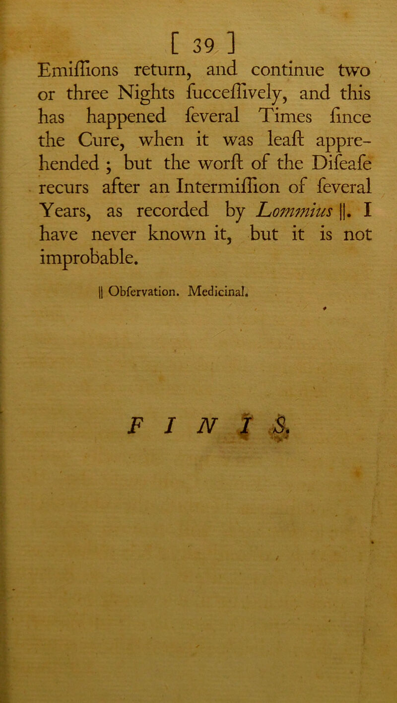 Emiffions return, and continue two or three Nights fucceffively, and this has happened feveral Times fince the Cure, when it was leaft appre- hended ; but the worft of the Difeafe recurs after an Intermiflion of feveral Years, as recorded by Lommius ||. I have never known it, but it is not improbable. || Obfervation. Medicinal.