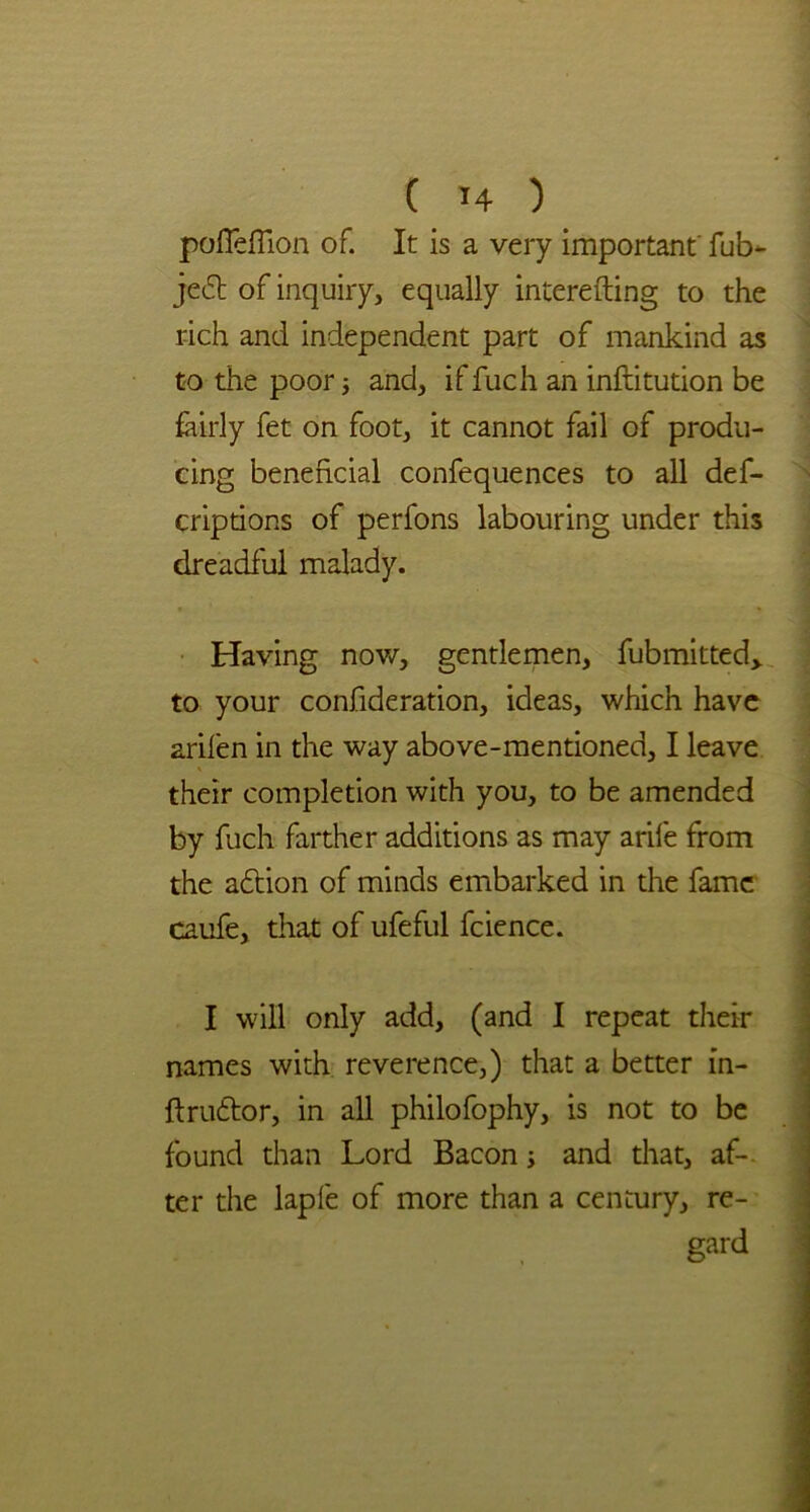 pofleflion of. It is a very important' fub- jedt of inquiry, equally interefting to the rich and independent part of mankind as to the poor; and, if fuch an inftitution be fairly fet on foot, it cannot fail of produ- cing beneficial confequences to all def- criptions of perfons labouring under this dreadful malady. Having now, gentlemen, fubmitted> to your confideration, ideas, which have arifen in the way above-mentioned, I leave their completion with you, to be amended by fuch farther additions as may arife from the adtion of minds embarked in the fame caufe, that of ufeful fcience. I will only add, (and I repeat their names with reverence,) that a better in- ftrudtor, in all philofophy, is not to be found than Lord Bacon s and that, af- ter the lapfe of more than a century, re- gard