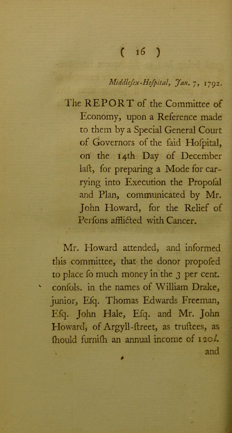 Middlefcx-Hofpita!, fan. 7, 1792. The REPORT of the Committee of Economy, upon a Reference made to them by a Special General Court of Governors of the faid Hofpital, on the 14th Day of December laft, for preparing a Mode for car- rying into Execution the Propolal and Plan, communicated by Mr. John Howard, for the Relief of Perfons afflidted with Cancer. Mr. Howard attended, and informed tliis committee, that the donor propofed to place fo much money in the 3 per cent. ' confols. in the names of William Drake, junior, Elq. Thomas Edwards Freeman, Efq. John Hale, Efq. and Mr. John Howard, of Argyll-ftreet, as truftees, as fhould furnifh an annual income of 120/. and