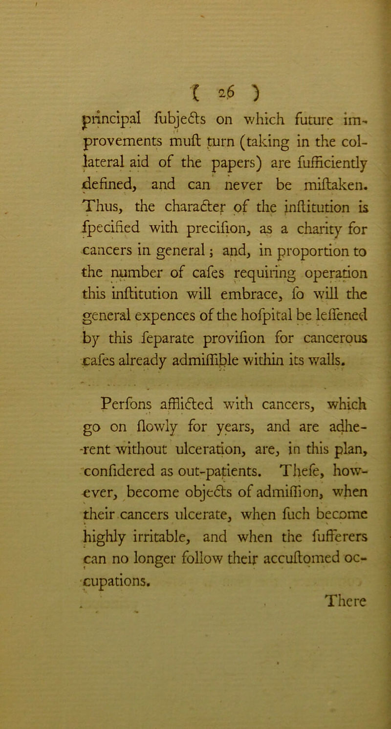 principal fubjedts on which future im- provements muft turn (taking in the col- lateral aid of the papers) are fufficiently defined, and can never be miftaken. Thus, the character of the inftitution is fpecified with precifion, as a charity for cancers in general; and, in proportion to the number of cafes requiring operation this inftitution will embrace, fo will the general expences of the hofpital be leftened by this feparate provifion for cancerous cafes already admiftible within its walls. Perfons afflidted with cancers, which go on (lowly for years, and are adhe- rent without ulceration, are, in this plan, confidered as out-patients. Thefe, how- ever, become objects of admiffion, when their cancers ulcerate, when fuch become highly irritable, and when the fufferers can no longer follow their accuftomed oc- cupations. There