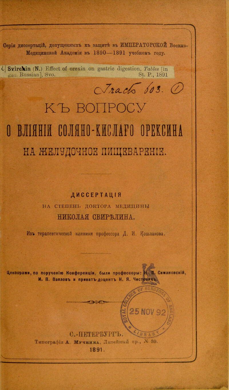 Оѳрія диооѳртацій, допутценныхъ къ защитѣ въ ИМПЕРАТОРСКОЙ Военно- Медицинской Акадѳміи въ 1890—1891 учебномъ году. 1\ ЗѵігеЧіп (N.) Егіесі оі огехіп оп ^авЬгіс йі§езѣіоп, ТаЫез [іп х,оі.іі, Еизаіап], 8уо. _ 8*. Р., 1891 КЪ ВОПРОСУ О ВЖНШ СОЛЯНО-КИСЛАГО ОРЕКСЙНА НА ЖЕЛУДОЧНОЕ ПНЩЕВЛРЕНІЕ. ДИССЕРТАЦІЯ 11Л СТЕПЕНЬ ДОКТОРА МЕДИЦИНЫ НИКОЛАЯ ОБИРѢЛИНА. Изъ терапевтической клиники профессора /I. И. І^ошлакова. Цензорами, по порученінэ Конференціи. были профессоры: Н. П. Скмановскій, И. П. Павловъ и приватъдоцѳнтъ Н. Я. Чисі С.-ПЕТЕРБУРГА Типографія А. Мучника, Литейный пр., № 30. 1891.