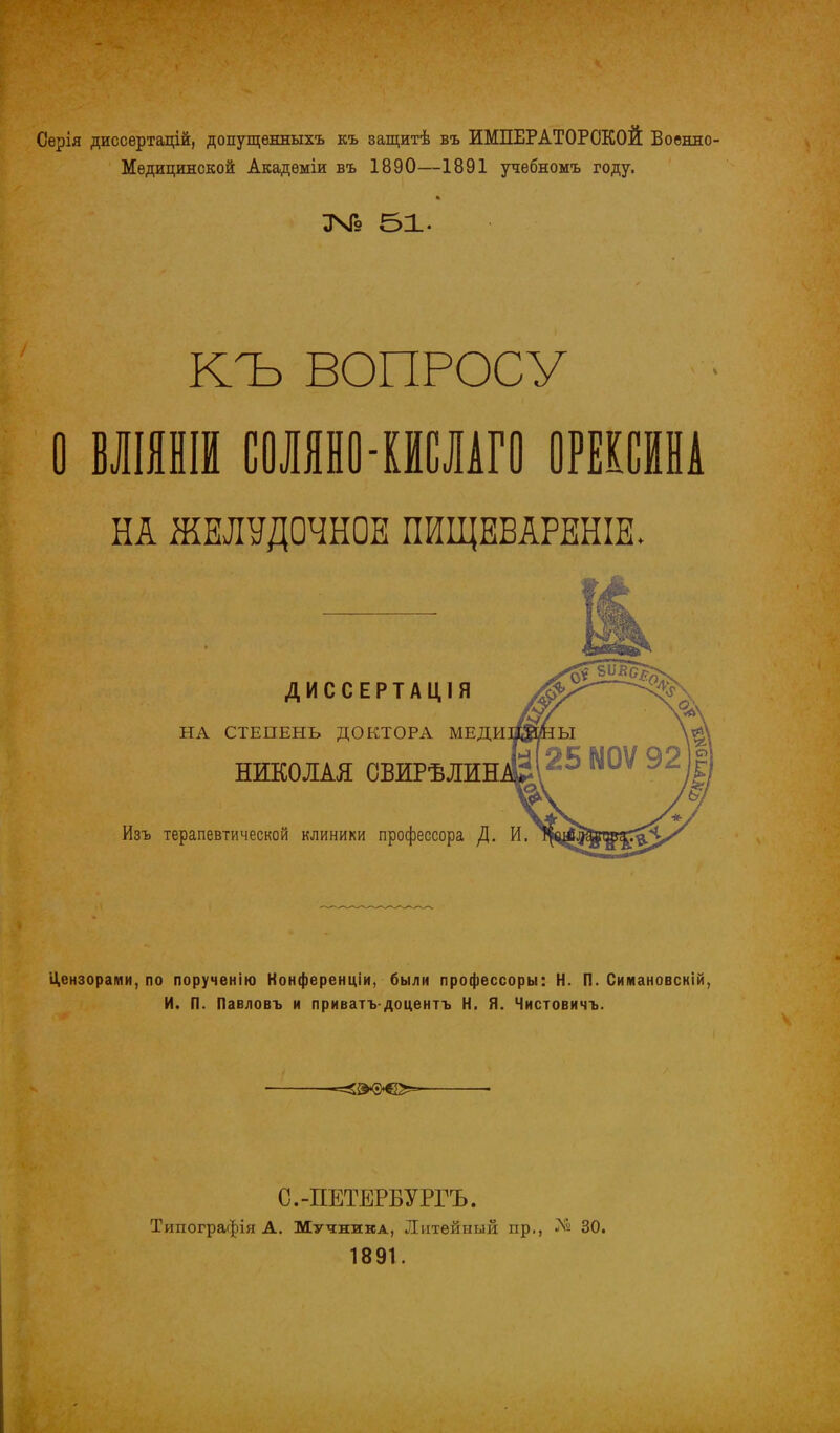 Серія диссертацій, допущенныхъ къ защитѣ въ ИМПЕРАТОРСКОЙ Военно- Медицинской Академіи въ 1890—1891 учебномъ году. 346 51- КЪ ВОПРОСУ О МИШ С0ЛЯН0-ИШГ0 ОРЕКСИНА НА ЖЕЛУДОЧНОЕ ПИЩЕБАРЕНІЕ. ДИССЕРТАЦІЯ НА СТЕПЕНЬ ДОКТОРА МЕДИ НИКОЛАЯ ОБИРѢЛИН Изъ терапевтической клиники профессора ]\. И. Цензорами, по порученію Конференціи, были профессоры: Н. П. Симановскій, И. П. Павловъ и приватъ-доцентъ Н. Я. Чистовичъ. С.-ПЕТЕРБУРГА Типографія А. Мучника, Литейный пр., № 30. 1891.
