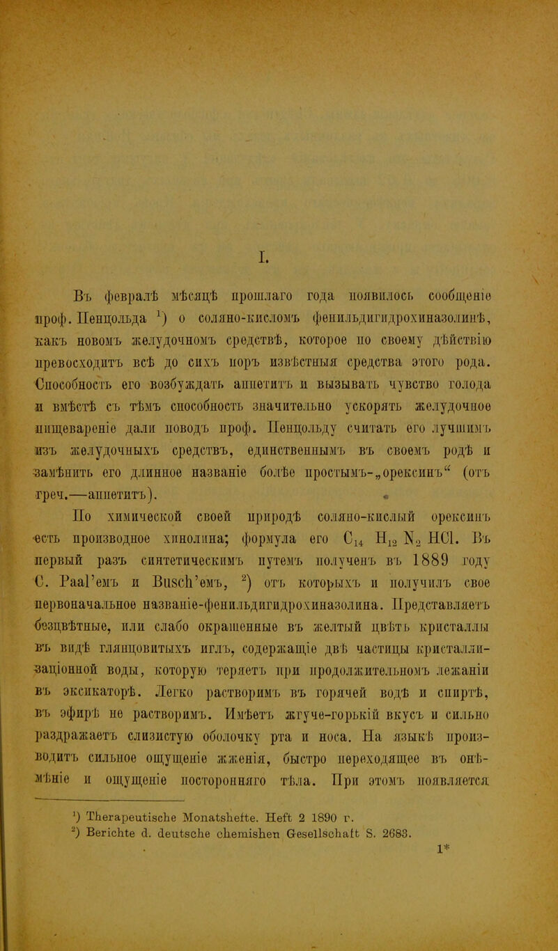 I. Въ февралѣ мѣсяцѣ прошлаго года появилось сообщеніѳ проф. Пенцолъда *) о соляно-кисломъ фенильдигидрохиназолииѣ, какъ новоыъ жѳлудочномъ средствѣ, которое по своему дѣйетвію превосходптъ всѣ до сихъ поръ извѣстныя средства этого рода. Способность его возбуждать аппетитъ и вызывать чувство голода ш вмѣстѣ съ тѣмъ способность значительно ускорять желудочное пищевареніе дали поводъ проф. Пенцольду считать его лучшимъ лзъ жѳлудочныхъ средствъ, ѳдинственнымъ въ своемъ родѣ и •замѣнить его длинное названіе болѣе простымъ-„орексинъ (отъ греч.—аппетитъ). По химической своей природѣ соляно-кислый орексинъ •есть производное хпнолина; формула его С14 Н12 К2 НС1. Въ первый разъ синтетическимъ путемъ нолученъ въ 1889 году С. РааГемъ и ВизсЬ'емъ, 2) отъ которыхъ и получилъ свое первоначальное названіѳ-фенильдигидрохиназолина. Представляет ь {Ьзцвѣтные, или слабо окрашенные въ желтый пвѣть кристаллы въ видѣ глянцовитыхъ иглъ, содержащіѳ двѣ частицы кристалли- •заціонной воды, которую теряетъ при нродолжитѳльномъ лежаніи въ эксикаторѣ. Легко растворимъ въ горячей водѣ и сииртѣ, въ эфирѣ не растворимъ. Имѣѳтъ жгучѳ-горькій вкусъ и сильно раздражаетъ слизистую оболочку рта и носа. На языкѣ произ- водить сильное ощущѳніѳ жженія, быстро переходящее въ онѣ- мѣціѳ и ощущоніе иосторонняго тѣла. При этомъ появляется 1) ТЬѳгареиѣізсЬе МопаізЪеіѣе. НеЛ 2 1890 г. 2) ВегісЫе сі. сІеиізсЬе сЬегаізЬеп безеІІзсЬаіЬ 8. 2683. 1*