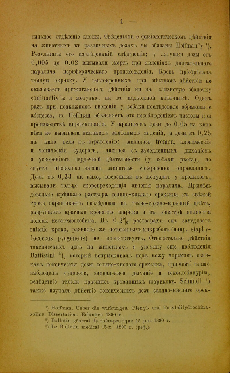 сильное отдѣленіѳ слешы. Свѣдѳніями о фшіологііческомъ дѣйствіи на животныхъ въ различныхъ дозахь мы обязаны НоЩпап'у х). Результаты его изслѣдованій слѣдующіе: у лягушки дозы отъ 0,005 до 0,02 вызывали смерть при явленіяхъ двнгательнаго паралича периферического нроисхождоиія. Кровь пріобрѣтала темную окраску. У теплокровныхъ при мѣстпомъ дѣйствіи но оказываетъ нрижигающаго дѣйствія ни на слизистую оболочку соіііііпстіѵ'ы и желудка, пи въ подкожной клѣтчаткѣ. Одішъ разъ при подкожномъ введеніи у собаки послѣдовало образоваиіе абсцесса, но Нойтац объясняѳтъ это несоблюденіемъ чистоты при производствѣ впрыскиванія. У кроликовъ дозы до 0,05 на кило вѣса не вызывали никакихъ замѣтныхъ явленій, а дозы въ 0,25 на кило вели къ отравлепію: являлись ігетог, клоппческія и тоничѳскія судороги, диспноэ съ замѳдлѳннымъ дыханіе.мъ и ускореніемъ сердечной дѣятѳльности (у собаки рвота), но спустя нѣсколько часовъ животные совершенно оправлялись. Дозы въ 0,33 на кило, введенный въ жѳлудокъ у кроликовъ, вызывали только скоропрѳходящія явлѳнія паралича. Примѣсь довольно крѣпкаго раствора соляно-кислаго орѳксина къ свѣжеп крови окрашиваетъ нослѣднюю въ темно-грязно-красный цвѣтъ, разрушаѳтъ красные кровяные шарики и въ спѳктрѣ являются полосы метагемоглобипа. Въ 0,2°|0 растворахъ онъ замедляетъ гніѳніе крови, развитію же потогенныхъ микробовъ (напр. зіарЬу- 1ососсіі8 руо2,епеи8) не препятствуетъ. Относительно дѣйствія токсическпхъ дозъ на животныхъ я упомяну еще наблюдѳнія ВаШзііпі 2), который вспрыскивалъ подъ кожу морскимъ свин- камъ токсическія дозы соляно-кислаго орексина, причемъ также паблюдалъ судороги, замедленное дыханіѳ и гѳмоглобннурію, вслѣдствіѳ гибели красныхъ кровяниыхъ шариковъ. 8с1іті(И 3) также изучалъ дѣйствіе токсическихъ дозъ соляно-кислаго орек- ') НоЯтап. ТТеЪег (ііѳ лѵігкип^еи Ріепуі- ип(1 Тоіу1-(Шу<1госЫііа- гоііпя. БізвегШіоп. Ег1ап§еп 1890 г. 2) Виііеііп §ёпега1 сіе ѣЬёгарѳиііциѳ 15 ,)'ипі 1890 г. 3) Ъе ВиІІеііп тейісаі 15/х 1890 г. (реф.).