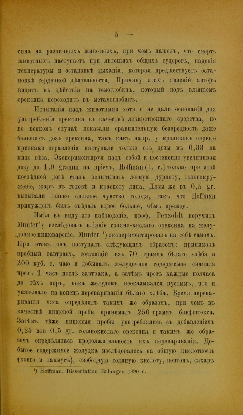 сина на разлпчиыхъ животныхъ, при чѳмъ нашелъ, что смерть йпівотныхъ наступаетъ при явлѳніяхъ общихъ судорогъ, падѳнія температуры и остановкѣ дыхаиія, которая предшествуете оста- нов^ сердечной деятельности. Причину этихъ явленій авторъ видитъ въ дѣйствіи на гѳмоглобинъ, который подъ вліяніемъ орексина переходптъ въ метамоглобинъ. Иснытанія надъ животными хотя и не дали основаній для употрѳбленія орексина въ качѳетвѣ лекарствениаго средства, но во всякомъ случаѣ показали сравнительную безвредность даже болыпихъ дозъ орексина,, такъ какъ напр. у кроликовъ первые признаки отравленія наступали только отъ дозы въ 0,33 на кило вѣса. Экспериментируя надъ собой и постепенно увеличивая дозу до 1,0 §гашт на пріемъ, НоіГтап(1. с.) только при этой послѣднѳй дозѣ сталъ испытывать легкую дурноту, головокру- женіе, жаръ въ головѣ и красноту лица. Дозы же въ 0,5 §г. вызывали только сильное чувство голода, такъ что НоіГтап принуждеиъ былъ съѣдать вдвое больше, чѣмъ прежде. Имѣя въ виду это наблюденіѳ, проф. РепгоШ иоручилъ Мшйег'у изслѣдовать вліяніе соляно-кислаго орексина на желу- дочное иищевареніе. Мипіег *) экспериментировалъ на себѣ самомъ. При этомъ онъ поступалъ слѣдующимъ образомъ: принималъ пробный завтракъ, состоящій изъ 70 граммъ бѣлаго хлѣба и 200 куб. с. чаю и добывалъ желудочное содержимое сначала чрез г, 1 часъ послѣ завтрака, а затѣмъ чрезъ каждые полчаса до тѣхъ поръ, пока жѳлудокъ неоказывался пустымъ, что и указывало на конецъ перевариванія бѣлаго хлѣба. Время перѳва- риванія мяса опрѳдѣлялъ такимъ же образомъ, при чемъ въ качествѣ пищевой пробы принималъ 250 граммъ бивфштекса. Затѣмъ тѣжѳ иищевыя пробы употреблялись съ добавлѳніѳмъ 0,25 или 0,5 §г. солянокислаго орексина и такимъ же обра- зомъ опрѳдѣлялась продолжительность ихъ нерѳвариванія. До- бытое содержимое желудка изслѣдовалось на общую кислотность (конго и лакмусъ), свободную соляную кислоту, нѳптонъ, сахаръ 1) Ной'тап. Біззегіаііоп Ег1ап§еп 1890 г.