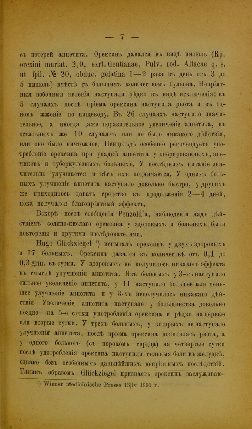 съ потерей аппетита. Орексинъ давался въ видѣ пилюль (Ер. огехіііі пшгіаі 2,0, ехіі. Оепііапае, Риіѵ. пкі. АИаеае ^. 8. ці Гріі. № 20, оМис. §еЫіпа 1—2 раза въ день отъ 3 до 5 пилюль) вмѣстѣ еъ большимъ количѳствомъ бульона. Непріят- ныя побочныя явленія наступали рѣдко въ видѣ исключѳнія: въ 5 случаяхъ послѣ пріѳма орексина наступила рвота и въ од- номъ жженіѳ по пищеводу. Въ 26 случаяхъ наступило значи- тельное, а иногда даже поразительное увеличеніе аппетита, въ остальныхъ же 10 случаяхъ или не было никакого дѣйствія, или оно было ничтожное. Пѳнцольдъ особенно рекомендуешь упо- требленіѳ орексина при упадкѣ аппетита у оперированныхъ, апе- миковъ и тубѳркулезныхъ больныхъ. У нослѣднихъ питаніѳ зна- чительно улучшается п вѣсъ ихъ поднимается. У однихъ боль- ныхъ улучшеніе аппетита наступало довольно быстро, у другихъ же приходилось давать средство въ продолженіи 2—4 дней, пока получался благопріятиый эффектъ. Вскорѣ послѣ сообщенія РеішІсГа, наблюдѳнія надъ дѣй- ствіемъ соляно-кислаго орексина у здоровыхъ и больныхъ были повторены и другими изслѣдователями. Ни^о Оіііскгіе^еі *) испыталъ орексинъ у двухъ здоровыхъ п 17 больныхъ. Орексинъ давался въ количествѣ отъ ОД до 0,3 &тт. въ сутки. У здоровыхъ не получилось никакого эффекта въ смыслѣ улучшенія аппетита. Изъ больныхъ у 3-хъ наступило сильное увѳличѳніе аппетита, у 11 наступило большее или мень- шее улучшеніе аппетита и у 3-хъ неполучилось никакаго дѣй- ствія. Увеличѳніе аппетита наступало у большинства довольно поздно—на 5-ѳ сутки употрѳбленія орексина и рѣдко на первые или вторые сутки. У трѳхъ больныхъ, у которыхъ не наступало улучшенія аппетита, послѣ пріема орексина появлялась рвота, а у одпого больного (съ порокомъ сердца) на четвертые сутки послѣ употребленія орексина наступили сильныя боли въ жѳлудкѣ, однако бѳзъ особенныхъ дальнѣйшихъ непріятныхъ иослѣдстві и. Такииъ образомъ Шііс1ше2;е1 призиаетъ орексинъ заслуживаю- ѴѴіепег іЯесіісшівсІіе Ргезаѳ 13|іѵ 1890 г.