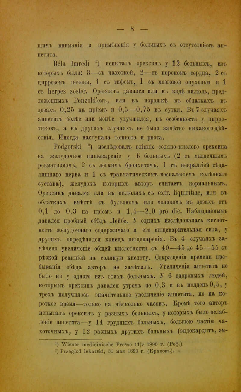 щимъ внпмаиія и нримѣнеиія у больпыхъ съ отсутствіемъ аи- гі отита. Веіа Ітгесіі г) псныталъ орексинъ у 12 больныхъ, изъ которыхъ были: 3—съ чахоткой, 2—съ норокомъ сердца, 2 съ циррозомъ печени, 1 съ тифомъ, 1 съ мозговой опухолью и 1 съ Ііегрез 208Іег. Орексинъ давался или въ видѣ пилюль, пред- ложенныхъ РепгоЫ'омъ, или въ порошкѣ въ облаткахъ въ дозахъ 0,25 на пріемъ и 0,5—0,75 въ сутки. Въ 7случаяхъ аппетитъ болѣе или мѳнѣе улучшился, въ особенности у цпрро- тиковъ, а въ другихъ случаяхъ не было замѣтпо никакого дѣй- ствія. Иногда наступала тошнота и рвота. РосІ&'ОГ8кі 2) изслвдовалъ вліяніе соляно-кислого орексипа на желудочное пищѳвареніе у 6 больныхъ (2 съ мышечнымъ ревматизмоыъ, 2 съ легкимъ бронхитомъ, 1 съ невралгіей сѣда- лишдаго нерва и 1 съ травматическимъ воспаленіемъ колѣннаго сустава), желудокъ которыхъ авторъ считаѳтъ нормальнымъ. Орексинъ давался или въ пилюляхъ съ ехіг. Идиігійае, или въ облаткахъ вмѣстѣ съ бульономъ или молокомъ въ дозахъ отъ ОД до 0,3 на пріемъ и 1,5—2,0 рго (Не. Наблюдаемымъ давался пробный обѣдъ Лейбе. У однихъ изслѣдовалась кислот- ность желудочнаго содержимаго и его пищеварительная сила, у другихъ определялся конѳпъ пищеваренія. Въ 4 случаяхъ за- мѣчѳно увеличѳніѳ общей кислотности съ 40—45 до 45—55 съ рѣзкой реакпіей на соляную кислоту. Сокращѳнія времени пре- быванія обѣда авторъ не замѣтилъ. Увѳличенія аппетита не было ни у одного изъ этихъ больныхъ. У 6 здоровыхъ людей, которымъ орексинъ давался утромъ по 0,3 и въ полдень 0,5, у трехъ получилось значительное увѳличѳніѳ аппетита, но на ко- роткое время—только на нѣсколько часовъ. Кромѣ того авторъ испыталъ орексинъ у разныхъ больныхъ, у которыхъ было ослаб- лѳніѳ аппетита—у 14 грудныхъ больныхъ, большею частію ча- хоточныхъ, у 12 разныхъ другихъ больпыхъ (эндокардитъ, эм- ЛѴіепѳг тесІісішзсЪе Ргѳязѳ 11|ѵ 1890 г. (Реф.)- 2) Ргге^іоі Іекагвкі, 31 мая 1890 г. (Краковъ). *