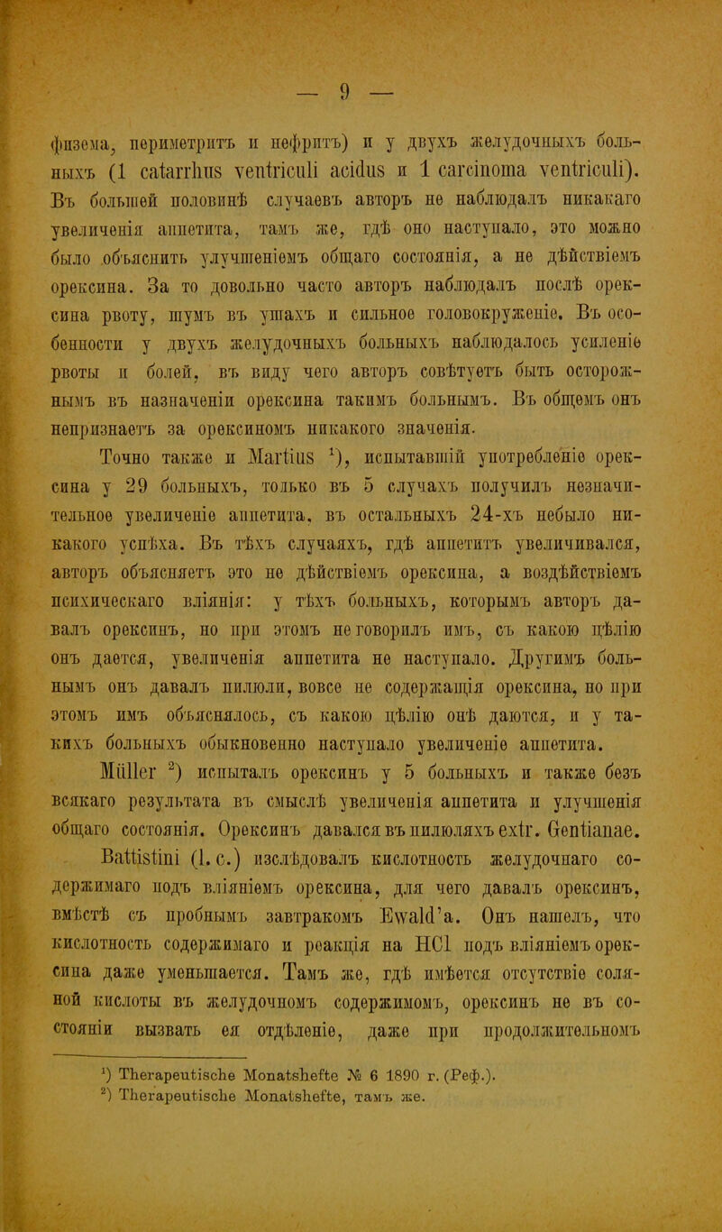 фпзема, периметритъ и нѳфрптъ) п у двухъ желудочпыхъ ооль- ныхъ (1 сакггЬиз ѵепігісиіі асісіиз и 1 сагсіпота ѵепігіеиіі). Въ большей половинѣ случаевъ авторъ не наблюдалъ никакаго увѳличенія аппетита, тамъ же, гдѣ оно наступало, это можно было объяснить улучтеніѳмъ общаго состояаія, а не дѣйствіемъ орексина. За то довольно часто авторъ наблюдалъ послѣ орек- сина рвоту, шумъ въ ушахъ и сильное головокружепіе. Въ осо- бенности у двухъ желудочныхъ больныхъ наблюдалось усиленіе рвоты и болей, въ виду чего авторъ совѣтуѳтъ быть осторож- нымъ въ назпаченіи орексина такимъ больнымъ. Въ общѳмъ онъ непризнаетъ за орѳксиномъ никакого значѳнія. Точно также и Магііиз испытавшій употребленіѳ орек- сина у 29 больныхъ, только въ 5 случахъ получилъ незначи- тельное увеличеніе аппетита, въ остальныхъ 24-хъ небыло ни- какого успѣха. Въ тѣхъ случаяхъ, гдѣ аппетитъ увеличивался, авторъ объясняетъ это не дѣйствіемъ орексина, а воздѣйствіѳмъ психическаго вліянія: у тѣхъ больныхъ, которымъ авторъ да- валъ орексинъ, но при этомъ неговорилъ имъ, съ какою цѣлію онъ дается, увеличенія аппетита не наступало. Другимъ боль- нымъ онъ давалъ пилюли, вовсе ие содержащія орексина, но при этомъ имъ объяснялось, съ какою нѣлію онѣ даются, и у та- кпхъ больныхъ обыкновенно наступало увѳличеніѳ аппетита. МіШег 2) испыталъ орексинъ у 5 больныхъ и также безъ всякаго результата въ смыслѣ увеличенія анпетита и улучшенія общаго состоянія. Орексинъ давался въпилюляхъехіг. Оепііапае. ВаШзііпі (І.о.) изслѣдовалъ кислотность жѳлудочиаго со- держимаго подъ вліяніѳмъ орексина, для чего давалъ орексинъ, вмѣстѣ съ пробнымъ завтракомъ ЕѵѵаКГа. Онъ нашелъ, что кислотность содѳржимаго и роакція на НС1 подъ вліяніѳмъ орек- сина даже уменьшается. Тамъ же, гдѣ имѣѳтся отсутствіѳ соля- ной кислоты въ желудочномъ содѳржимомъ, орексинъ не въ со- стояніи вызвать ея отдѣленіѳ, даже при продолжитольпомъ ') ТЬегареиіізсЬе МопаѣзЬейе № 6 1890 г. (Реф.)* 2) ТЪегареиіізсЪе МопаІбЬеіЪе, тамъ же.