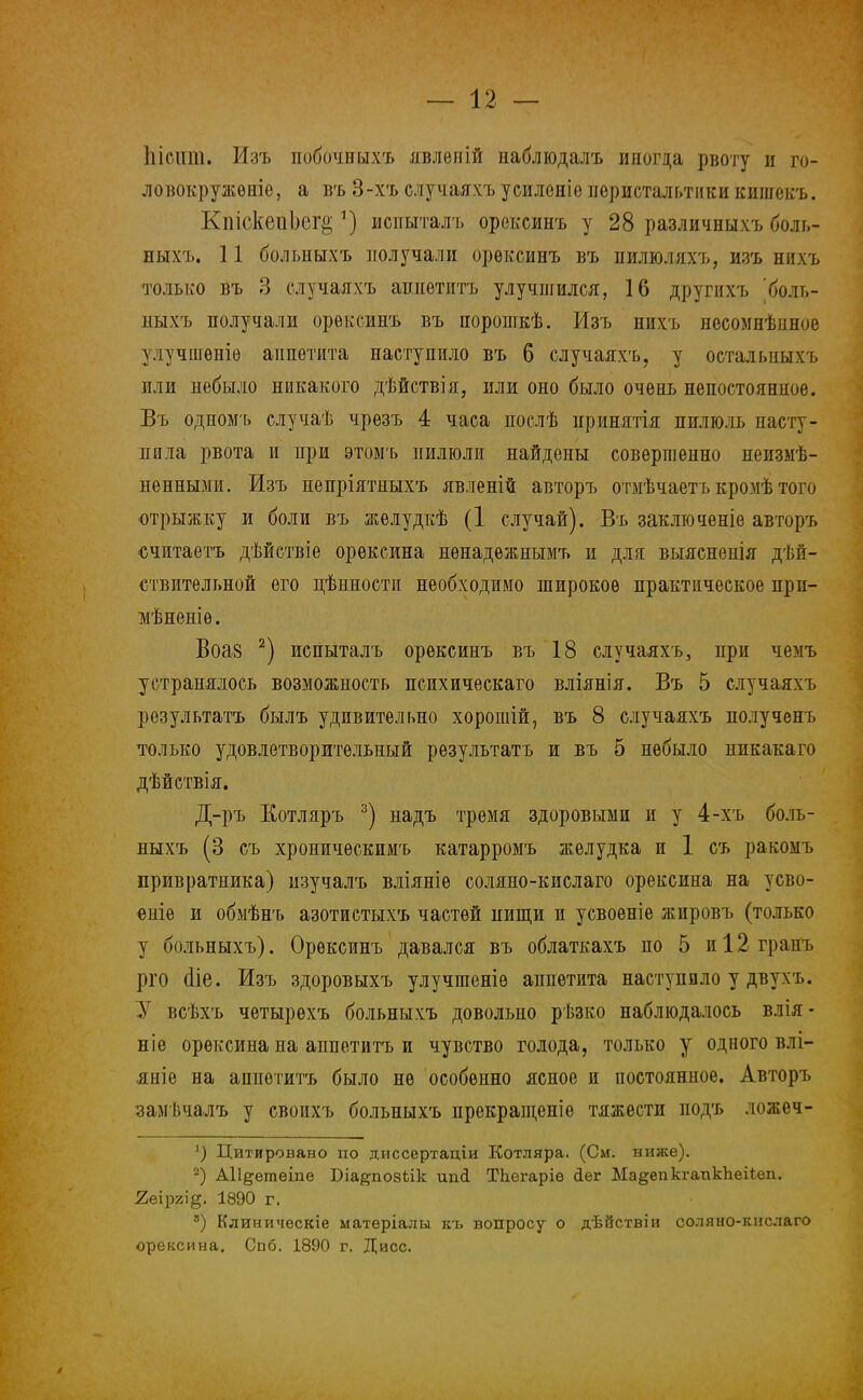 Ыстіт. Изъ побочныхъ явлѳпій наблюдалъ иногда рвоту в го- ловокружение, а въ 3-хъ елучаяхъ усилоніѳ перистальтики випгекъ. Кпіске.пЬег§ *) исиыталъ орексинъ у 28 различныхъ боль- ныхъ. 11 больныхъ получали орексинъ въ пилюляхъ, изъ нихъ только въ 3 елучаяхъ аппетитъ улучшился, 16 другихъ [боль- ныхъ получали орексинъ въ порошкѣ. Изъ нихъ несомнѣшюе улучшеніѳ аппетита наступило въ 6 елучаяхъ, у остальиыхъ или небыло никакого дѣйствія, или оно было очень непостоянное. Въ одпомъ случаѣ чрезъ 4 часа послѣ принятія пилюль насту- пила рвота и при этоыъ пилюли найдены совершенно неизме- ненными. Изъ непріятныхъ явленіи авторъ отмѣчаетъ кромѣ того отрыжку и боли въ желудкѣ (1 случай). Въ заключеніе авторъ считаетъ дѣйствіе орексина нѳнадежнымъ и дли выясненія дей- ствительной его цѣнности необходимо широкое практическое прп- мѣненіѳ. Воа8 2) испыталъ орексинъ въ 18 елучаяхъ, при чемъ устранялось возможность психическаго вліянія. Въ 5 елучаяхъ результата былъ удивительно хорошій, въ 8 елучаяхъ получѳнъ только удовлетворительный результатъ и въ 5 небыло никакаго дѣйствія. Д-ръ Котляръ 3) надъ тремя здоровыми и у 4-хъ боль- ныхъ (3 съ хроничѳскимъ катарромъ желудка и 1 съ ракомъ привратника) изучалъ вліяніе соляно-кислаго орексина на усво- еиіе и обмѣнъ азотистыхъ частей нищи и усвоѳніе жировъ (только у больныхъ). Орексинъ давался въ облаткахъ по 5 и 12 грань рго (ііе. Изъ здоровыхъ улучшеніѳ аппетита наступило у двухъ. У всѣхъ чѳтырехъ больныхъ довольно рѣзко наблюдалось влія- ніе орексина на аппетитъ и чувство голода, только у одного влі- яніе на аппетитъ было не особенно ясное и постоянное. Авторъ замѣчалъ у своихъ больныхъ ирекращеніѳ тяжести подъ ложеч- ') Цитировано по диссертаціи Котляра. (См. ниже). 2) АН^етеіпе Біа^позѣік ипсі ТЬегаріе сіег Ма^епкгапкпеііеп. 2еір2І§. 1890 г. 3) Клиническіе ыатеріалы къ вопросу о дѣйствіи соляно-кислаго орексина. Спб. 1890 г. Дисс.