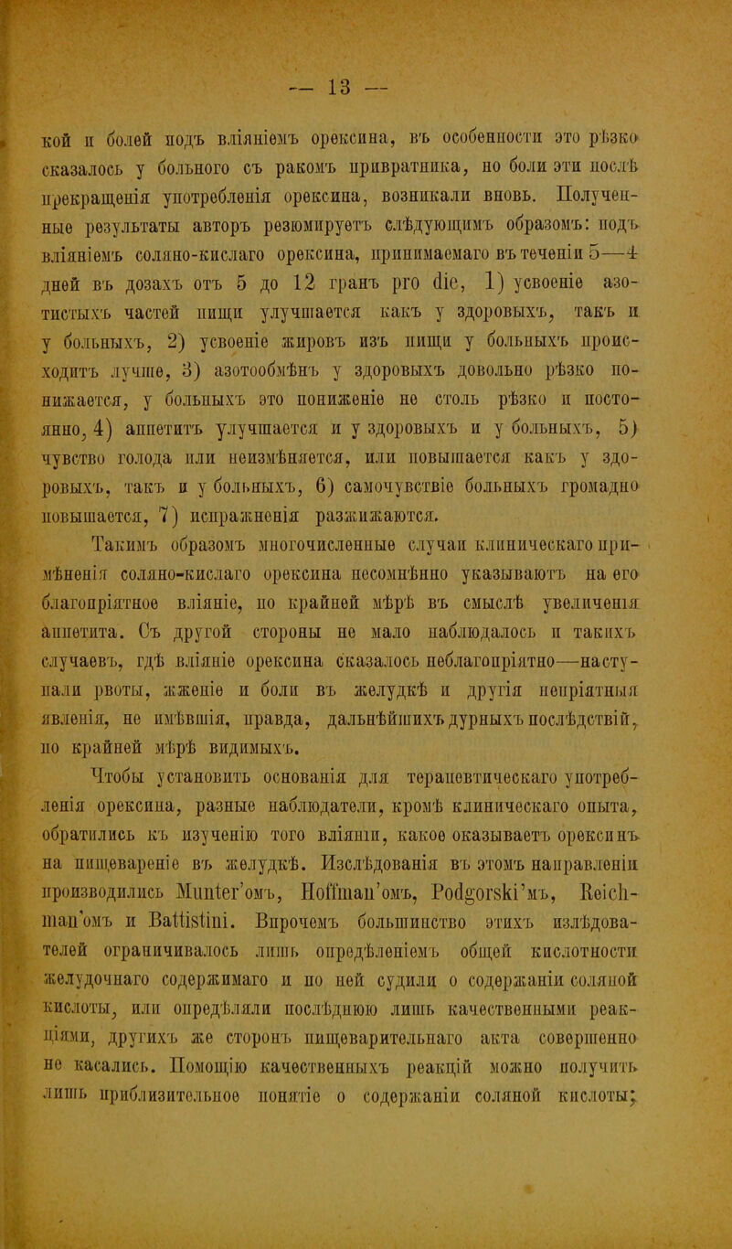кой и болѳй подъ вдіяеіѳмъ орѳксина, въ особенности это рѣзко сказалось у больного съ ракомъ привратника, но боли эти послѣ нрекращѳнія употреблѳнія орѳксипа, возникали вновь. Получен- ные результаты авторъ рѳзюмируѳтъ слѣдующимъ образомъ: подъ вліяніѳмъ соляно-кислаго орѳксина, прииимаемаго вътечѳпіи 5—4 дней въ дозахъ отъ 5 до 12 гранъ рго (Не, 1) усвоеніе азо- тистыхъ частей пищи улучшается какъ у здоровыхъ, такъ и. у больныхъ, 2) усвоеніе жировъ изъ пищи у больныхъ проис- ходитъ лучше, 3) азотообмѣнъ у здоровыхъ довольно рѣзко по- нижается, у больныхъ это понижѳніѳ не столь рѣзко и посто- янно, 4) аппетитъ улучшается и у здоровыхъ и у больныхъ, 5} чувство голода или неизмѣняется, или повышается какъ у здо- ровыхъ, такъ и у больныхъ, 6) самочувствіе больныхъ громадно повышается, 7) испражненія разжижаются» Такимъ образомъ многочисленные случаи клиническаго при- мѣненія соляно-кислаго орѳксина несомнѣнно указываютъ на его б.іагопріятное вліяніе, по крайней мѣрѣ въ смыслѣ увеличешя аппетита. Съ другой стороны не мало наблюдалось и такихъ случаѳвъ, гдѣ вліяніѳ орексина сказалось неблагоприятно—насту- пали рвоты, жжѳніѳ и боли въ жѳлудкѣ и другія иеиріятныя явленія, не имѣвшія, правда, дальнѣйшихъ дурныхъ послѣдствій, по крайней мѣрѣ видимыхъ. Чтобы установить основанія для тераповтическаго употреб- лѳнія орексина, разные наблюдатели, кромѣ клиническаго опыта, обратились къ изученію того вліяніи, какое оказываетъ орѳксинъ на пиш,евареніе въ жѳлудкѣ. Изслѣдованія въ этомъ нанравлѳніи производились Мшйег'омъ, НоШпац'омъ, РосІ&огвкГмъ, Иеісіі- шаіГомъ и ВаШвііпі. Впрочемъ большинство этихъ излѣдова- телѳй ограничивалось лишь опрѳдѣлѳніемъ общей кислотности желудочиаго содержимаго и по ней судили о содѳржаніи соляной кислоты, или оиредѣляли послѣднюю лишь качественными реак- іііими, другихъ же сторонъ пищѳварительнаго акта совершенно не касались. Помощію качѳствениыхъ реакцій можно получить лишь приблизительное ионятіе о содержаніи соляной кислоты;