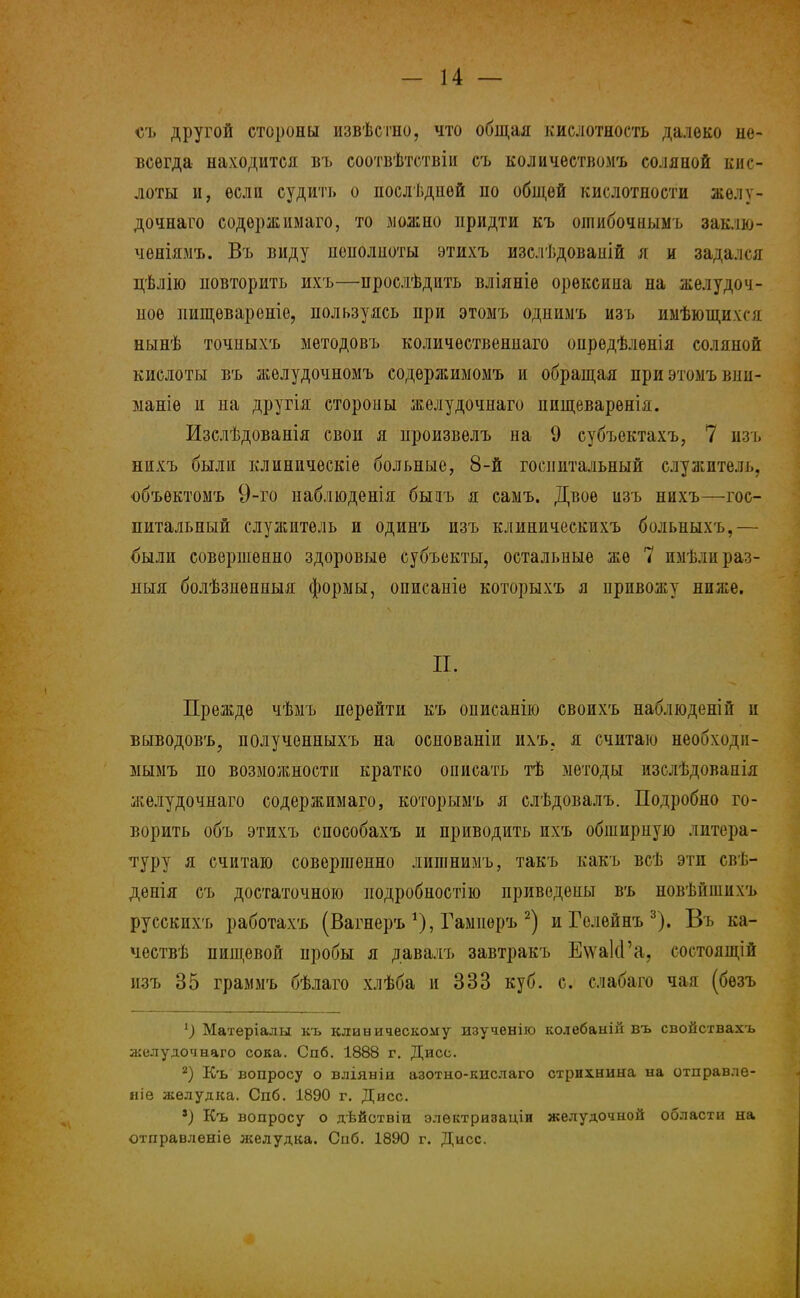 съ другой стороны извѣстно, что общая кислотность далеко не- всегда находится въ соотвѣтствіи съ количествомъ соляиой кис- лоты и, если судить о послѣдпѳй по общей кислотности аьѳлу- дочнаго содѳржимаго, то можно придти къ ошибочнымъ заклю- чѳяіямъ. Въ виду иенолноты этихъ изслѣдовапій я и задался дѣлію повторить ихъ—прослѣдить вліяніѳ орѳксина на желудоч- ное пищевареніе, пользуясь при этомъ однимъ изъ имѣющихгц нынѣ точиыхъ методовъ количѳствениаго опредѣлѳнія соляной кислоты въ желудочномъ содѳржиыомъ и обращая при этомъ вни- маніѳ и на другія стороны желудочнаго пищеваренія. Изслѣдованія свои я произвелъ на 9 субъектахъ, 7 изъ нихъ были клиническіе больные, 8-й госпитальный служитель, объѳктомъ 9-го наблюденія быаъ я самъ. Двое изъ нихъ—гос- питальный служитель и одинъ изъ клиническихъ больиыхъ,— были совершенно здоровые субъекты, остальные же 7 пмѣли раз- ный болѣзпѳнныя формы, описаніе которыхъ я привожу ниже. П. Прежде чѣмъ перейти къ описанію своихъ наблюденій и выводовъ, полученныхъ на основаніи ихъ, я считаю необходи- мымъ по возможности кратко описать тѣ методы изслѣдованія желудочнаго содержимаго, которымъ я слѣдовалъ. Подробно го- ворить объ этихъ способахъ и приводить ихъ обширную литера- туру я считаю совершенно лиишимъ, такъ какъ всѣ эти евѣ- денія съ достаточною подробностію приведены въ новѣйншхъ русскихъ работахъ (Вагнеръ *), Гамперъ 2) и Гелейнъ 3). Въ ка- чествѣ пищевой пробы я давалъ завтракъ ЕѵѵакГа, состоящій изъ 35 граммъ бѣлаго хлѣба и 333 куб. с. слабаго чая (бѳзъ 1) Матеріалы къ клиническому изученію колебаыій въ свойствахъ желудочнаго сока. Спб. 1888 г. Дисс. 2) Къ вопросу о вліяніи азотно-кислаго стрихнина на отправлѳ- ніе желудка. Спб. 1890 г. Дисс. 8) Къ вопросу о дѣйствіи электризаціи желудочной области на отправленіѳ желудка. Спб. 1890 г. Дисс.