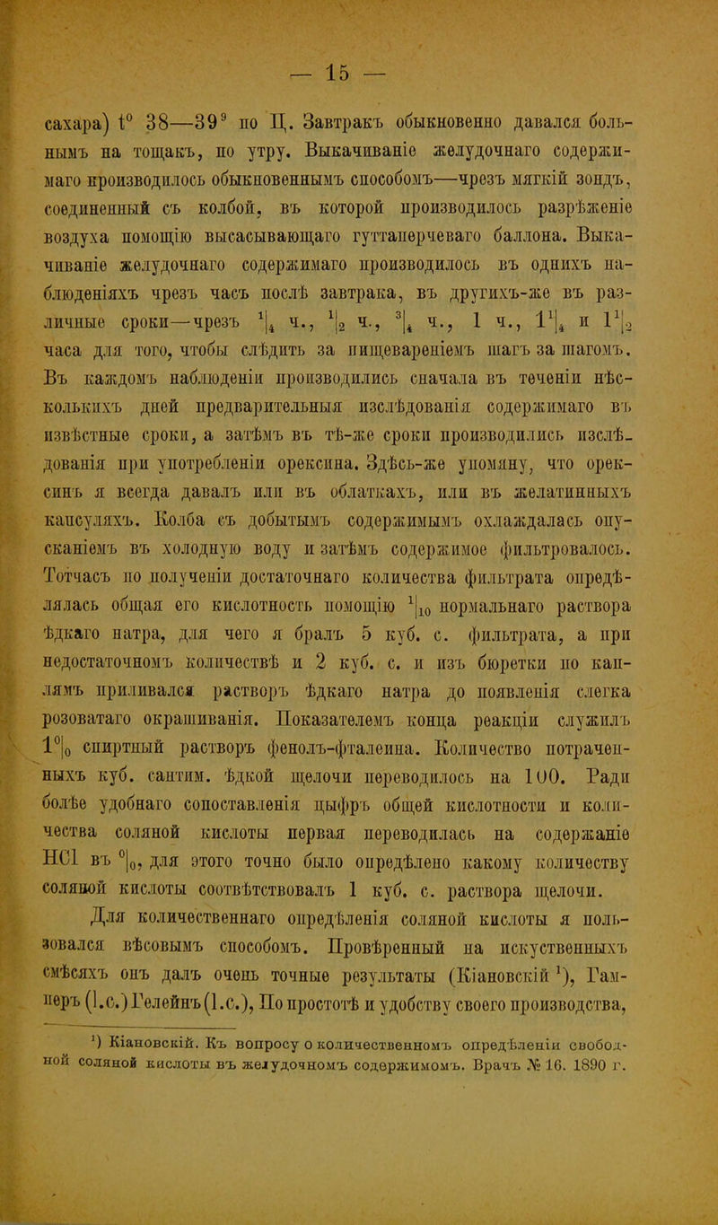 сахара) і° 38—399 по Ц. Завтракъ обыкновенно давался боль- ныыъ на тощакъ, по утру. Выкачиваніе жѳлудочнаго содержи- маго производилось обыкновѳннымъ способомъ—чрезъ мягкій зондъ, соединенный съ колбой, въ которой производилось разрѣженіе воздуха помощію высасывающаго гуттаперчеваго баллона. Выка- чиваніе желудочнаго содержимаго производилось въ однихъ на- блюдѳніяхъ чрезъ часъ послѣ завтрака, въ другихъ-же въ раз- личные сроки—чрезъ *|4 ч., 1\2 ч., 3|4 ч., 1 ч., І1^ и 1*|3 часа для того, чтобы слѣдпть за пищеварѳніемъ іиагъ за шагомъ. Въ каждомъ наблюденіи производились сначала въ тѳченіи нѣс- колькпхъ дней предварительныя изслѣдованія содержимаго въ пзвѣстныѳ сроки, а затѣмъ въ тѣ-же сроки производились изслѣ- дованія при употребленіи орексина. Здѣсь-жѳ упомяну, что орек- синъ я всегда давалъ или въ облаткахъ, или въ желатинныхъ капсудяхъ. Колба съ добытымъ содержимымъ охлаждалась опу- сканіѳмъ въ холодную воду и затѣмъ содержимое фильтровалось. Тотчасъ по получеиіи достаточная количества фильтрата опрѳдѣ- лялась общая его кислотность помощію 1|10 нормальнаго раствора ѣдкаго натра, для чего я бралъ 5 куб. с. фильтрата, а при недостаточномъ количествѣ и 2 куб. с. и изъ бюретки по кап- лямъ приливался растворъ ѣдкаго натра до появлеиія слегка розоватаго окрашиванія. Показатѳлемъ конца рѳакціи служиль 1°|0 спиртный растворъ фенолъ-фталеина. Количество потрачеп- ныхъ куб. сантим, ѣдкой щелочи переводилось на 100. Ради болѣе удобнаго сопоставлѳнія цыфръ общей кислотности и коли- чества соляной кислоты первая переводилась на содержаніѳ НС1 въ °|0, для этого точно было опредѣлено какому количеству соляной кислоты соотвѣтствовалъ 1 куб. с. раствора щелочи. Для количественная опредѣленія соляной кислоты я поль- зовался вѣсовымъ способомъ. Провѣренный на искуственныхъ смѣсяхъ оиъ далъ очень точные результаты (Кіановскій Гаи- иѳръ (І.с.)Гелейнъ(І.с), По простотѣ и удобству своего производства, ') Кіановскій. Къ вопросу о количественном!:, опредѣленіи свобод- ной соляной кислоты въ желудочномъ содержимомъ. Врачъ № 16. 1890 г.