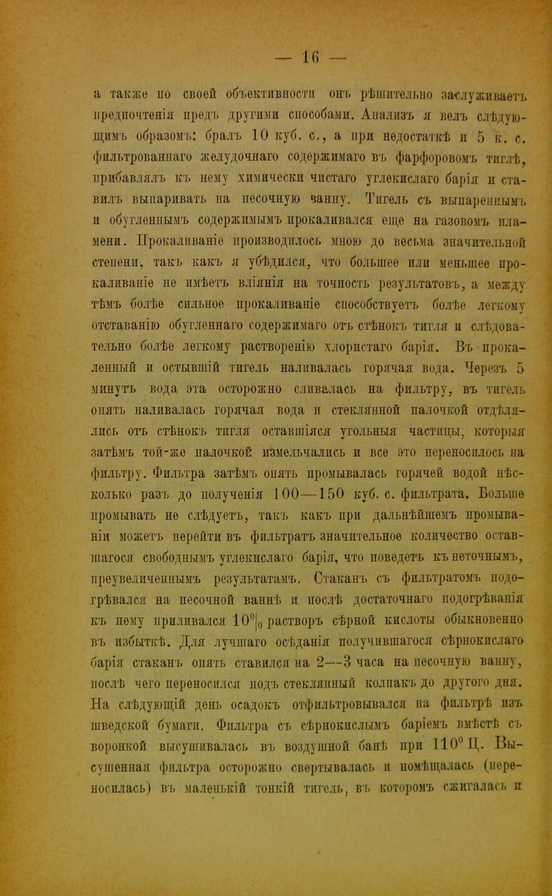 — 1(5 — а также ііо своей объективности онъ рѣшительно заслуживаете ирѳдпочтѳнія предъ другими сиособаыи. Апализъ я вѳлъ слѣдую- щимъ образомъ: бралъ 10 куб. с, а при нѳдостаткѣ и 5 к. с. фильтрованпаго желудочная содержимаго въ фарфоровомъ тпглѣ, нрибавлялъ къ нему химически чистаго углекислаго барія и ста- вилъ выпаривать на песочную ванну. Тигель съ выяареннымъ и обугленнымъ содержимымъ прокаливался еще на газовомъ пла- мени. Прокалнваніе производилось мною до весьма значительной степени, такъ какъ я убѣдился, что большее или меньшее про- каливаніѳ не имѣетъ вліянія на точность результатовъ, а между тѣмъ болѣѳ сильное прокаливаніѳ способствуешь болѣе легкому отставанію обугленнаго содержимаго отъ стѣнокъ тигля и слѣдова- тельно болѣе легкому растворенію хлористаго барія. Въ прока- ленный и остывшій тигель наливалась горячая вода. Черезъ 5 минутъ вода эта осторожно сливалась на фильтру, въ тигель опять наливалась горячая вода и стеклянной палочкой отделя- лись отъ стѣнокъ тигля оставшіяся угольныя частицы, который затѣмъ той-же палочкой измельчались и все это переносилось па фильтру. Фильтра затѣмъ опять промывалась горячей водой нѣс- колько разъ до полученія 100—150 куб. с. фильтрата. Больше промывать не слѣдуетъ, такъ какъ при дадьнѣйшемъ промыва- ніи можетъ перейти въ фильтратъ значительное количество остав- шаяся свободиымъ углекислаго барія, что новедеть кънеточнымъ, преувеличеинымъ результатами Стаканъ съ фильтратомъ подо- грѣвался на песочной ваннѣ п послѣ достаточная подогрѣванія къ нему приливался 10°|0 растворъ сѣрной кислоты обыкновенно въ избыткѣ. Для лучшаго осѣданія получившаяся сѣрпокислаго барія стаканъ опять ставился на 2—3 часа на песочную ванну, иослѣ чего переносился подъ стеклянный колпакъ до другого дня. На слѣдующій день осадокъ отфильтровывался на фпльтрѣ изъ шведской бумаги. Фильтра съ сѣрнокислымъ баріемъ вмѣстѣ съ воронкой высушивалась въ воздушной банѣ при 110° Ц. Вы- сушенная фильтра осторожно свертывалась и помѣщалась (пере- носилась) въ малеиькій топкій тигель, въ которомъ сжигалась и