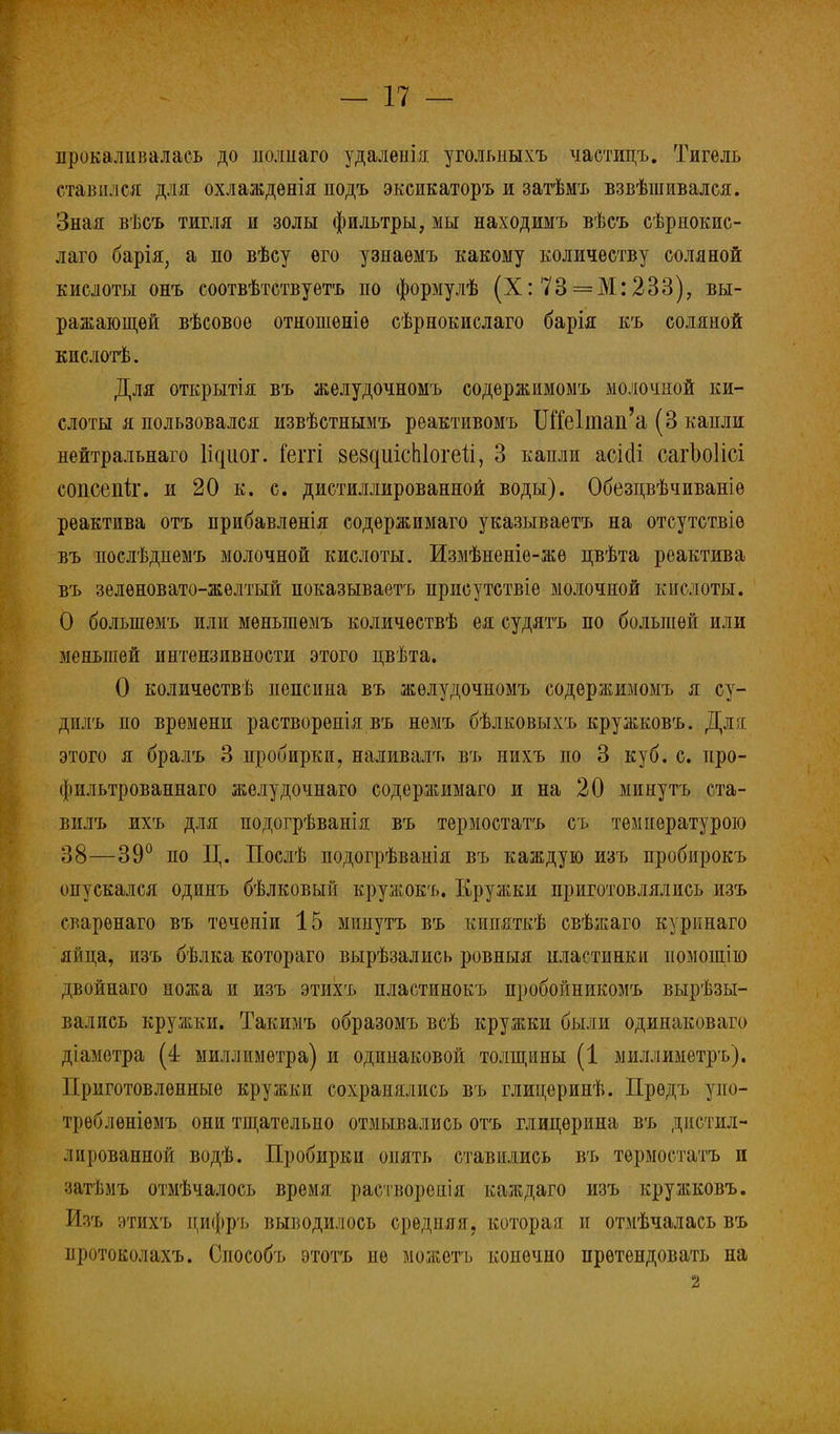 прокаливалась до полііаго удалѳнія угольмыхъ частицъ. Тигель ставился для охлаждѳнія подъ эксикаторъ и затѣмъ взвѣшивался. Зная вѣсъ тигля и золы фильтры, мы находимъ вѣсъ сѣрнокис- лаго барія, а по вѣсу его узнаѳмъ какому количеству соляной кислоты онъ соотвѣтствуетъ по формулѣ (X: 73 = М:233), вы- ражающей вѣсовое отношеніѳ сѣрнокислаго барія къ соляной кислотѣ. Для открытія въ желудочномъ содержимомъ молочной ки- слоты я пользовался извѣстнымъ реактивомъ ШГе1тап'а (3 капли нейтральнаго Циог. Геггі 8е8^иісЫо^е1і, 3 капли асісіі сагЪоІісі сопсепк. и 20 к. с. дистиллированной воды). Обезцвѣчиваніе реактива отъ прибавленія содержимаго указываетъ на отсутствіѳ въ послѣдиемъ молочной кислоты. Измѣненіе-жѳ цвѣта реактива въ зеленовато-желтый показываетъ присутствіе молочной кислоты. О большѳмъ или мѳньгаѳмъ количествѣ ея судятъ по большей или меньшей интензивности этого цвѣта. О количества пепсина въ желудочномъ содержимомъ я су- дилъ по времени растворенія въ немъ бѣлковыхъ кружковъ. Для этого я бралъ 3 пробирки, наливалъ въ иихъ по 3 куб. с. про- фильтрованная желудочнаго содержимаго и на 20 минуть ста- вилъ ихъ для подогрѣванія въ термостатъ съ темнературою 38—39° по Ц. Послѣ подогрѣванія въ каждую изъ пробирокъ опускался одинъ бѣлковый кружокъ. Кружки приготовлялись изъ сварѳнаго въ теченіи 15 минутъ въ кипяткѣ свѣжаго куркнаго яйца, изъ бѣлка котораго вырѣзались ровныя нластинки помощію двойнаго ножа и изъ этихъ пластинокъ пробойникомъ вырѣзы- вались кружки. Такимъ образомъ всѣ кружки были одинаковая діаметра (4 миллиметра) и одинаковой толщины (1 миллиметръ). Приготовленные кружки сохранялись въ глицеринѣ. Прѳдъ упо- трѳблѳніѳмъ они тщательно отмывались отъ глицерина въ дистил- лированной водѣ. Пробирки опять ставились въ термостатъ и затѣмъ отмѣчалось время растворенія каждаго изъ кружковъ. Изъ этихъ цифръ выводилось срѳдпяя, которая и отмѣчалась въ протоколахъ. Снособъ этотъ не можетъ конечно претендовать на