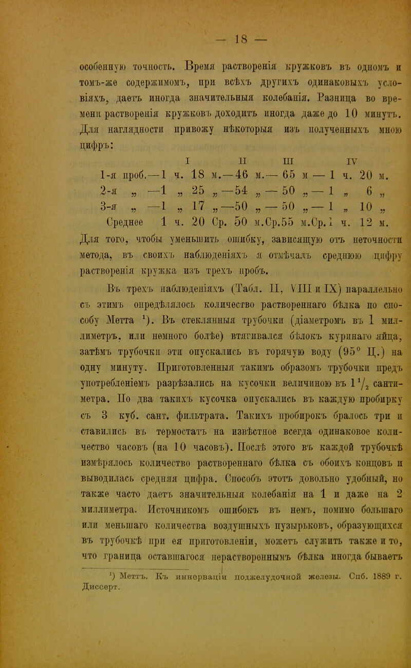 особенную точность. Время растворѳнія кружковъ въ одномъ и томъ-жѳ содержимомъ, при всѣхъ другихъ одинаковыхъ усло- віяхъ, даѳтъ иногда значительный колѳбапія. Разница во вре- мени растворѳнія кружковъ доходить иногда даже до 10 минуть. Для наглядности привожу нѣкоторыя изъ нолученныхъ мною цифръ: I II ш IV 1- я проб.—1 ч. 18 м. —46 м.— 65 м — 1 ч. 20 м. 2- я „ -1 „ 25 „-54 „-50 „-1 „ 6 „ 3- я „ -1 „ 17 „—50 „-50 „-1 „ 10 „ Среднее 1 ч. 20 Ср. 50 м.Ср.55 м.Ср. I ч. 12 м. Для того, чтобы уменьшить ошибку, зависящую отъ неточности метода, въ своихъ наблюденіяхъ я отмѣчалъ среднюю цифру растворенія кружка изъ трехъ нробъ. Въ трехъ наблюденіяхъ (Табл. II, VIII и IX) параллельно съ этимъ опрѳдѣлялось количество растворѳннаго бѣлка по спо- собу Мѳтта *). Въ стеклянныя трубочки (діаметромъ въ 1 мил- лиметръ, или немного болѣе) втягивался бѣлокъ куринаго яйца, затѣмъ трубочки эти опускались въ горячую воду (95° Ц.) на одну минуту. Приготовленныя такимъ образомъ трубочки предъ употребленіѳмъ разрѣзались на кусочки величиною въ 1 */2 санти- метра. По два такихъ кусочка опускались въ каждую пробирку съ 3 куб. сайт, фильтрата. Такихъ пробпрокъ бралось три и ставились въ термостатъ на извѣстное всегда одинаковое коли- чество часовъ (на 10 часовъ). Послѣ этого въ каждой трубочкѣ измѣрялось количество раствореннаго бѣлка съ обоихъ концовъ и выводилась средняя цифра. Способъ этотъ довольно удобный, но также часто даетъ значительный колѳбанія на 1 и даже на 2 миллиметра. Источникомъ ошибокъ въ немъ, помимо болыиаго или меныиаго количества воздуганыхъ пузырьковъ, образующихся въ трубочкѣ при ея приготовленіи, можетъ служить также и то, что граница оставшагося нерастворепнымъ бѣлка иногда бываѳтъ *) Меттъ. Къ иннерваціи поджелудочной железы. Спб. 1889 г. Диссѳрт.